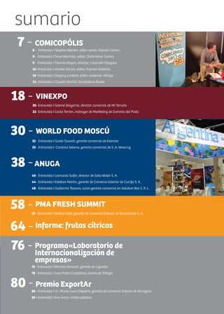 sumario
22 -FICOMIC
58 - PMA FRESH SUMMIT
59 - Entrevista I Matías Notti, gerente de Comercio Exterior de Samconsult S. A.
7 - COMICOPÓLIS
8 - Entrevista I Stephen Wacker, editor sénior, Marvel Comics
9- Entrevista I Dave Marshall, editor, Dark Horse Comics
9- Entrevista I Thomas Ragon, director, Colección Dargaux
10 -Entrevista I Vicente García, editor, Dolmen Editorial
10 -Entrevista I Gregory Lockard, editor asistente, Vértigo
11- Entrevista I Claudio Martini, Zarabatana Books
18 - VINEXPO
20- Entrevista I Gabriel Baigorria, director comercial de Mi Terruño
22- Entrevista I Cecile Terrien, mánager de Marketing de Dominio del Plata
30 - WORLD FOOD MOSCÚ
32- Entrevista I Guido Tavanti, gerente comercial de Esenciar
33- Entrevista I Carolina Seleme, gerenta comercial de S .A. Veracruz
38 -ANUGA
40- Entrevista I Leonardo Soifer, director de Gota Water S. A.
44- Entrevista I Esteban Martin, gerente de Comercio Exterior de Curcija S. A.
48- Entrevista I Guillermo Tesouro, socio-gerente comercial en Solution Box S. R. L.
64 - Informe: frutas cítricas
76 - Programa«Laboratorio de
Internacionalización de
empresas»
76 - Entrevista I Marcelo Simonet, gerente de Ligantex
78 - Entrevista I Juan Pablo Castellano, dueño de Trilogía
80 - Premio ExportAr
80 - Entrevista I Lic. María Laura Depetris, gerente de Comercio Exterior de Terragene
82 - Entrevista I Ana Amor, artista plástica
 