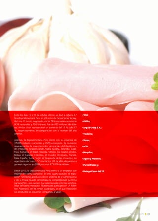 Entre los días 15 y 17 de octubre último, se llevó a cabo la 4.a
feria Expoalimentaria Perú, en el Centro de Exposiciones Jockey,
de Lima. El monto negociado por las 565 empresas expositoras
(439 nacionales y 126 foráneas) fue de 620 millones de dóla-
res. Ambas cifras representaron un aumento del 10 % y del 17
%, respectivamente, en comparación con la reunión del año
anterior.
Además, la Expoalimentaria Perú contó con la presencia de
37.000 visitantes nacionales y 2600 extranjeros. Se reunieron
representantes de supermercados, de grandes distribuidores y
de restoranes, llegados desde Arabia Saudita, Tailandia, Sudá-
frica, Rumania, el Brasil, Holanda, México, los Estados Unidos,
Bolivia, el Canadá, Colombia, el Ecuador, Venezuela, Francia,
Italia, España, Suiza. Según se desprende de las encuestas, los
argentinos efectuaron 525 contactos, 87 de ellos dispuestos a
generar negocios en 2014 por unos 875.000 de dólares.
Desde 2010, la Expoalimentaria Perú premia a las empresas que
mejoran en forma constante. En esta cuarta ocasión, se expu-
sieron novedosos productos de los sectores de la Agroindustria
y de la Pesca. Quedó demostrada la competitividad. La firma
nacional Trini, por ejemplo, fue seleccionada entre las semifina-
listas del rubro Innovación. Nuestro país participó con un Pabe-
llón Argentino, de 48 metros cuadrados, en el que mostraron
sus productos las siguientes compañías, a saber:
•Trini;
•Oblita;
•Arg De Graaf S. A.;
•Viniterra;
•Simes;
•AGD;
•Maquilar;
•Aguas y Procesos;  
•Purest Fields; y  
•Bodega Cavas del 23.
51Noticias de ExportAr
 