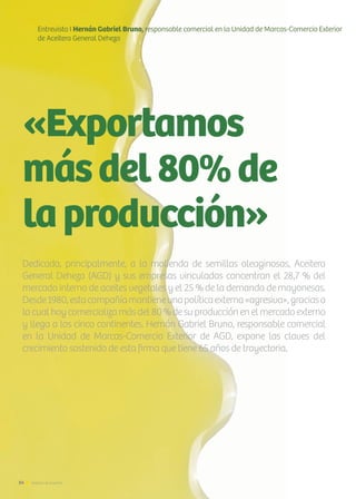 «Exportamos
másdel80%de
laproducción»
Entrevista I Hernán Gabriel Bruno, responsable comercial en la Unidad de Marcas-Comercio Exterior
de Aceitera General Deheza
Dedicada, principalmente, a la molienda de semillas oleaginosas, Aceitera
General Deheza (AGD) y sus empresas vinculadas concentran el 28,7 % del
mercado interno de aceites vegetales y el 25 % de la demanda de mayonesas.
Desde1980,estacompañíamantieneunapolíticaexterna«agresiva»,graciasa
la cual hoy comercializa más del 80 % de su producción en el mercado externo
y llega a los cinco continentes. Hernán Gabriel Bruno, responsable comercial
en la Unidad de Marcas-Comercio Exterior de AGD, expone las claves del
crecimiento sostenido de esta firma que tiene 65 años de trayectoria.
54 Noticias de ExportAr
 