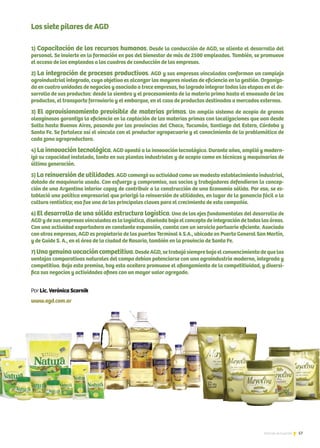 57Noticias de ExportAr
Los siete pilares de AGD
1) Capacitación de los recursos humanos. Desde la conducción de AGD, se alienta el desarrollo del
personal. Se invierte en la formación en pos del bienestar de más de 2500 empleados. También, se promueve
el acceso de los empleados a los cuadros de conducción de las empresas.
2) La integración de procesos productivos. AGD y sus empresas vinculadas conforman un complejo
agroindustrial integrado, cuyo objetivo es alcanzar los mayores niveles de eficiencia en la gestión. Organiza-
da en cuatro unidades de negocios y asociada a trece empresas, ha logrado integrar todas las etapas en el de-
sarrollo de sus productos: desde la siembra y el procesamiento de la materia prima hasta el envasado de los
productos, el transporte ferroviario y el embarque, en el caso de productos destinados a mercados externos.
3) El aprovisionamiento previsible de materias primas. Un amplio sistema de acopio de granos
oleaginosos garantiza la eficiencia en la captación de las materias primas con localizaciones que van desde
Salta hasta Buenos Aires, pasando por las provincias del Chaco, Tucumán, Santiago del Estero, Córdoba y
Santa Fe. Se fortalece así el vínculo con el productor agropecuario y el conocimiento de la problemática de
cada zona agroproductora.
4) La innovación tecnológica. AGD apostó a la innovación tecnológica. Durante años, amplió y modern-
izó su capacidad instalada, tanto en sus plantas industriales y de acopio como en técnicas y maquinarias de
última generación.
5) La reinversión de utilidades. AGD comenzó su actividad como un modesto establecimiento industrial,
dotado de maquinaria usada. Con esfuerzo y compromiso, sus socios y trabajadores defendieron la concep-
ción de una Argentina interior capaz de contribuir a la construcción de una Economía sólida. Por eso, se es-
tableció una política empresarial que priorizó la reinversión de utilidades, en lugar de la ganancia fácil o la
cultura rentística; esa fue una de las principales claves para el crecimiento de esta compañía.
6) El desarrollo de una sólida estructura logística. Uno de los ejes fundamentales del desarrollo de
AGDydesusempresasvinculadaseslalogística,diseñadabajoelconceptodeintegracióndetodaslasáreas.
Con una actividad exportadora en constante expansión, cuenta con un servicio portuario eficiente. Asociada
con otras empresas, AGD es propietaria de los puertos Terminal 6 S.A., ubicado en Puerto General San Martín,
y de Guide S. A., en el área de la ciudad de Rosario, también en la provincia de Santa Fe.
7)Unagenuinavocacióncompetitiva.DesdeAGD,setrabajósiemprebajoelconvencimientodequelas
ventajas comparativas naturales del campo debían potenciarse con una agroindustria moderna, integrada y
competitiva. Bajo esta premisa, hoy esta aceitera promueve el afianzamiento de la competitividad, y diversi-
fica sus negocios y actividades afines con un mayor valor agregado.
Por Lic. Verónica Scornik
www.agd.com.ar
 