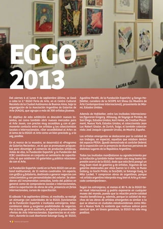 Del viernes 6 al lunes 9 de septiembre último, se llevó
a cabo la 2.a
EGGO Feria de Arte, en el Centro Cultural
Recoleta de la Ciudad Autónoma de Buenos Aires, bajo la
organización de la Asociación Argentina de Galerías de
Arte (AAGA), que agrupa a más de 300 artistas jóvenes.
El objetivo de esta exhibición es descubrir nuevos ta-
lentos, así como también abrir nuevos mercados para
el Arte Joven, con precios muy accesibles y con el per-
manente contacto entre los artistas y los coleccionistas
locales e internacionales. «Dar accesibilidad al Arte» es
el lema de la EGGO: el Arte como un bien preciado y, a la
vez, posible.
En el marco de la muestra, se desarrolló el «Programa
de Galerías Recientes», en el que se promueven propues-
tas para dinamizar el comercio de productos artísticos.
Antes de ella, la Fundación ExportAr y la Fundación del
ICBC coordinaron en conjunto un seminario de capacita-
ción, al que asistieron 50 galeristas y público relaciona-
do con el Arte.
La Fundación ExportAr contó en la Feria EGGO con un es-
tand institucional, de 15 metros cuadrados. Un espacio,
con gráfica y folletería, destinado a generar negocios con
coleccionistas y con personalidades del exterior. Se aten-
dieron allí innumerables consultas, tanto del público en
general como de compradores locales e internacionales,
sobre la exportación de obras de arte, presencia en ferias
internacionales, cursos de capacitación.
El sábado 7 de septiembre último, al mediodía, se realizó
un almuerzo con autoridades de la EGGO, funcionarios
de la Fundación ExportAr e invitados extranjeros. Inter-
cambiaron ideas y surgieron posibilidades de negocios.
Por la tarde, ya en el auditorio, se efectuó la presentación
«Ferias de Arte internacionales. Experiencias en el exte-
rior», durante la cual disertaron Solange Guez, de EGGO;
Agustina Peretti, de la Fundación ExportAr; y Sonya Ho-
fstetter, curadora de la SCOPE Art Show (la Muestra de
Arte Contemporáneo Internacional), proveniente de Mia-
mi, Estados Unidos.
Además de Hofstetter, entre los invitados internaciona-
les figuraron Gregory Attaway, de Sayago  Pardon, de
San Diego, Estados Unidos; Karl Heine, de Creative Place-
ment, Nueva York, Estados Unidos; el coleccionista Jean
Luc Robert Gissler, de Zurich, Suiza; el también coleccio-
nista José Joaquín Lizasoain Urcola, de Madrid, España.
Los artistas emergentes se destacaron por la calidad de
sus trabajos, en especial, aquellos que estaban dentro
del espacio PEISA. Quedó demostrado el carácter federal
de la exposición con la presencia de diversas personas de
distintos lugares de la República Argentina.
Todos los invitados manifestaron su agradecimiento por
la invitación y también haber tenido una muy buena im-
presión acerca de la EGGO, dado que esta feria poseyó un
muy buen nivel de galerías y de artistas. Algunas de las
galerías destacadas por ellos fueron la C-Arte, la Rusia
Gallery, la Gachi Prieto, la Scarfatti, la Solange Guez, la
Milo Locket. Y compraron obras de argentinos, porque
«el artista argentino interpreta muy bien el Arte y el mer-
cado contemporáneo».
Según los extranjeros, al menos el 80 % de la EGGO tie-
ne nivel internacional y podría exponerse en cualquier
museo del mundo, puesto que la relación precio-calidad
resulta beneficiosa y, además, porque la calidad de mu-
chas de las obras de artistas emergentes es similar a la
que se observa en ciudades estadounidenses como Mia-
mi o Nueva York. Es evidente que motivos sobran para
concluir que, en líneas generales, la EGGO ha sido muy
positiva.
EGGO
2013
4 Noticias de ExportAr
 