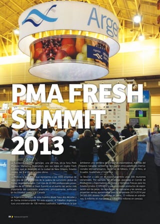 PMAFRESH
SUMMIT
2013La Fundación ExportAr participó, una vez más, en la Feria PMA
(Produce Marketing Association, por sus siglas en inglés) Fresh
Summit, que se desarrolló en la ciudad de New Orleans, Estados
Unidos, del 9 al 20 de octubre último.
La PMA es la asociación que representa a casi 3000 empresas de
cada uno de los segmentos de la cadena de suministro global de
Frutas, Vegetales y Flores. Con más de 20.000 profesionales prove-
nientes de 60 países, el Fresh Summit es el evento del sector más
importante del continente americano, principalmente, enfocado
en los Estados Unidos y el Canadá.
La Argentina participa de esta muestra desde hace dos décadas y
en forma ininterrumpida. En esta ocasión, el Pabellón Argentino
tuvo una extensión de 108 metros cuadrados, superficie en la que
exhibieron una veintena de compañías exportadoras. Además del
espacio nacional, también se destacaron otros pabellones interna-
cionales latinoamericanos, como los de México, Chile, el Perú, el
Ecuador, Guatemala y Costa Rica.
Se llevaron a cabo en el estand argentino unas 200 reuniones
comerciales. Por ejemplo, las empresas asociadas al Comité de
Productores y Exportadores de Frutas y Hortalizas Frescas para los
Estados Unidos (COPEXEU), cuyas principales productos de expor-
tación son las peras, los arándanos, las manzanas y las cerezas, ya
proyectan ventas aproximadas para la temporada 2013-2014 por
54.500.000 dólares (34 millones en peras; 13 millones en aránda-
nos; 6 millones en manzanas; y 1.500.000 millones en cerezas).
58 Noticias de ExportAr
 