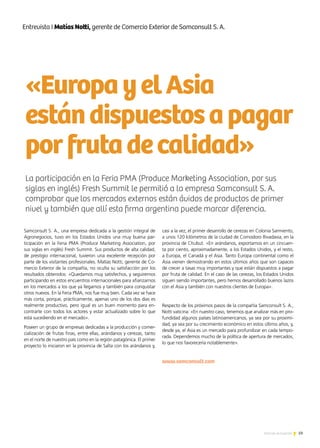 59Noticias de ExportAr
PURO DISEÑO 2013
«EuropayelAsia
estándispuestosapagar
porfrutadecalidad»
Samconsult S. A., una empresa dedicada a la gestión integral de
Agronegocios, tuvo en los Estados Unidos una muy buena par-
ticipación en la Feria PMA (Produce Marketing Association, por
sus siglas en inglés) Fresh Summit. Sus productos de alta calidad,
de prestigio internacional, tuvieron una excelente recepción por
parte de los visitantes profesionales. Matías Notti, gerente de Co-
mercio Exterior de la compañía, no oculta su satisfacción por los
resultados obtenidos: «Quedamos muy satisfechos, y seguiremos
participando en estos encuentros internacionales para afianzarnos
en los mercados a los que ya llegamos y también para conquistar
otros nuevos. En la Feria PMA, nos fue muy bien. Cada vez se hace
más corta, porque, prácticamente, apenas uno de los dos días es
realmente productivo, pero igual es un buen momento para en-
contrarte con todos los actores y estar actualizado sobre lo que
está sucediendo en el mercado».
Poseen un grupo de empresas dedicadas a la producción y comer-
cialización de frutas finas, entre ellas, arándanos y cerezas, tanto
en el norte de nuestro país como en la región patagónica. El primer
proyecto lo iniciaron en la provincia de Salta con los arándanos y,
casi a la vez, el primer desarrollo de cerezas en Colonia Sarmiento,
a unos 120 kilómetros de la ciudad de Comodoro Rivadavia, en la
provincia de Chubut. «En arándanos, exportamos en un cincuen-
ta por ciento, aproximadamente, a los Estados Unidos, y el resto,
a Europa, el Canadá y el Asia. Tanto Europa continental como el
Asia vienen demostrando en estos últimos años que son capaces
de crecer a tasas muy importantes y que están dispuestos a pagar
por fruta de calidad. En el caso de las cerezas, los Estados Unidos
siguen siendo importantes, pero hemos desarrollado buenos lazos
con el Asia y también con nuestros clientes de Europa».
Respecto de los próximos pasos de la compañía Samconsult S. A.,
Notti vaticina: «En nuestro caso, tenemos que analizar más en pro-
fundidad algunos países latinoamericanos, ya sea por su proximi-
dad, ya sea por su crecimiento económico en estos último años, y,
desde ya, el Asia es un mercado para profundizar en cada tempo-
rada. Dependemos mucho de la política de apertura de mercados,
lo que nos favorecería notablemente».
www.samconsult.com
La participación en la Feria PMA (Produce Marketing Association, por sus
siglas en inglés) Fresh Summit le permitió a la empresa Samconsult S. A.
comprobar que los mercados externos están ávidos de productos de primer
nivel y también que allí esta firma argentina puede marcar diferencia.
Entrevista I Matías Notti, gerente de Comercio Exterior de Samconsult S. A.
 