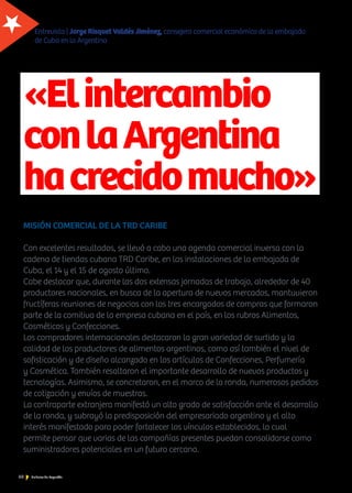 60 Noticias de ExportAr
«Elintercambio
conlaArgentina
hacrecidomucho»
MISIÓN COMERCIAL DE LA TRD CARIBE
Con excelentes resultados, se llevó a cabo una agenda comercial inversa con la
cadena de tiendas cubana TRD Caribe, en las instalaciones de la embajada de
Cuba, el 14 y el 15 de agosto último.
Cabe destacar que, durante las dos extensas jornadas de trabajo, alrededor de 40
productores nacionales, en busca de la apertura de nuevos mercados, mantuvieron
fructíferas reuniones de negocios con los tres encargados de compras que formaron
parte de la comitiva de la empresa cubana en el país, en los rubros Alimentos,
Cosméticos y Confecciones.
Los compradores internacionales destacaron la gran variedad de surtido y la
calidad de los productores de alimentos argentinos, como así también el nivel de
sofisticación y de diseño alcanzado en los artículos de Confecciones, Perfumería
y Cosmética. También resaltaron el importante desarrollo de nuevos productos y
tecnologías. Asimismo, se concretaron, en el marco de la ronda, numerosos pedidos
de cotización y envíos de muestras.
La contraparte extranjera manifestó un alto grado de satisfacción ante el desarrollo
de la ronda, y subrayó la predisposición del empresariado argentino y el alto
interés manifestado para poder fortalecer los vínculos establecidos, lo cual
permite pensar que varias de las compañías presentes puedan consolidarse como
suministradores potenciales en un futuro cercano.
Entrevista | Jorge Risquet Valdés Jiménez, consejero comercial económico de la embajada
de Cuba en la Argentina
 