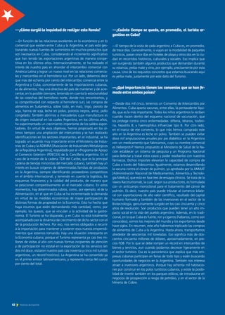 —¿Cuánto tiempo se queda, en promedio, el turista ar-
gentino en Cuba?
—El tiempo de la visita de cada argentino a Cuba es, en promedio,
de trece días. Generalmente, si viajan en la modalidad de paquetes
turísticos, pasan once días en hoteles de playa y otros dos en la ciu-
dad en recorridos históricos, culturales y sociales. Eso implica que
van surgiendo también algunos productos que demandan durante
su estancia, yerba mate y vino, por ejemplo, precisamente por esta
causa. Uno de los requisitos concretos que estamos buscando aquí
es yerba mate, justamente por este dato del Turismo.
—¿Qué importancia tienen los convenios que se han fir-
mado entre ambos países?
—Desde dos mil cinco, tenemos un Convenio de Intercambio por
Alimentos. Cuba aporta vacunas, entre ellas, la pentavalente líqui-
da, que es la más importante. Todos los niños argentinos la reciben
cuando nacen dentro del esquema nacional de vacunación, que
los protege contra cinco enfermedades: difteria, tétanos, tosferi-
na, hepatitis B, y haemophilus influenzae tipo B. Por otro lado,
en el marco de ese convenio, lo que más hemos comprado este
año en la Argentina es leche en polvo. También se pueden evitar
doce mil amputaciones anuales por pie diabético en la Argentina
con un medicamento que fabricamos, cuyo su nombre comercial
es Heberprot-P. Hemos propuesto al Ministerio de Salud de la Na-
ción establecer un sistema de pesquisa y un Programa Nacional
para detectar y tratar estos casos y poder resolverlos con nuestros
fármacos. Dichos importes elevarían la capacidad de compra de
Cuba a través del fideicomiso. Igualmente, estamos desarrollando
la vacuna contra el cáncer de pulmón, ya aprobada por la ANMAT
[Administración Nacional de Medicamentos, Alimentos y Tecnolo-
gía Médica], que está en fase tres de ensayos clínicos. Se trata de la
Vaxira Racotumomab, la cual, según sus productores, es formulada
con un anticuerpo monoclonal para el tratamiento del cáncer de
pulmón. Es decir, nuestro país puede tributar al comercio bilate-
ral con exportaciones de alto valor científico, resultado del capital
humano formado y también de las inversiones en el sector de la
Biotecnología, genuinamente surgido en los casi cincuenta y cinco
años de revolución. Son productos que pueden tener un alto im-
pacto social en la vida del pueblo argentino. Además, en lo tradi-
cional, en lo que Cuba es fuerte, ron y cigarros (habanos, como son
conocidos), somos los mejores del mundo y los exportamos desde
hace siglos. En resumen, este año habremos triplicado las compras
de alimentos de Cuba a la Argentina. Hasta ahora, transportamos
alrededor de seiscientas mil toneladas. Eso significa más de dos-
cientos cincuenta millones de dólares, aproximadamente, en pre-
cios FOB. Por lo que se debe romper un récord en intercambio de
bienes y servicios, aun cuando podamos decrecer ligeramente en
el sector turístico. Esa es la panorámica que explica que más em-
presas cubanas participen en ferias de todo tipo y estén buscando
oportunidades de negocios en la Argentina. También nos interesa
atraer a inversores argentinos. Porque hay ochenta mil habitacio-
nes por construir en los polos turísticos cubanos, y existe la posibi-
lidad de invertir también en los parques eólicos, de introducirse en
negocios de prospección a riesgo de petróleo, y en el sector de la
Minería de Cobre.
—¿Cómo surgió la inquietud de realizar esta Ronda?
—En función de las relaciones excelentes en lo económico y en lo
comercial que existen entre Cuba y la Argentina, el país está ges-
tionando nuevas fuentes de suministros en muchos productos que
son necesarios en Cuba, considerando el incremento significativo
que han tenido las exportaciones argentinas de manera compe-
titiva en los últimos años. Internacionalmente, se ha realzado el
interés de nuestro país en ahondar el intercambio comercial con
América Latina y lograr un nuevo nivel en las relaciones comercia-
les y mercantiles en el hemisferio sur. Por un lado, debemos decir
que más del ochenta por ciento del intercambio comercial entre la
Argentina y Cuba, concretamente de las importaciones cubanas,
es de alimentos. Hay una directiva del país de mantener y de acre-
centar, en lo posible (siempre, teniendo en cuenta la estacionalidad
de las cosechas del hemisferio norte, donde nos encontramos, y
su competitividad con respecto al hemisferio sur), las compras de
alimentos en Sudamérica, sobre todo, en maíz, trigo, poroto de
soja, harina de soja, leche en polvo, porotos negros, arroz, pollo
congelado. También abrirnos a mercaderías cuya manufactura es
de origen industrial en las cuales Argentina, en los últimos años,
ha experimentado un crecimiento importante de los saldos expor-
tadores. En virtud de esos objetivos, hemos propiciado en los úl-
timos tiempos una ampliación del intercambio y se han realizado
identificaciones en los sectores importantes; en el industrial, se ha
logrado un acuerdo muy importante entre el Ministerio de Indus-
trias de Cuba y la ADIMRA [Asociación de Industriales Metalúrgicos
de la República Argentina], respaldado por el «Programa de Apoyo
al Comercio Exterior» (PDECEX) de la Cancillería argentina. En el
caso de la misión de la cadena TDR del Caribe, que es la principal
cadena de tiendas minoristas del mercado cubano, también hay un
interés en buscar orígenes de determinadas familias de productos
en la Argentina, siempre identificando proveedores competitivos
en el ámbito internacional, y teniendo en cuenta la logística, los
esquemas financieros y la calidad del producto, de manera que
se posicionen competitivamente en el mercado cubano. En estos
momentos, hay determinados rubros, como, por ejemplo, el de la
Alimentación, en el que en Cuba se ha incrementado la demanda
en virtud de las medidas económicas de mayor participación de
distintas formas de propiedad en la Economía. Esto ha hecho que
haya insumos que estén demandando más cantidad, como, por
ejemplo, los quesos, que se vinculan a la actividad de la gastro-
nomía. El Turismo se ha disparado, y en Cuba no está totalmente
acompañado por la dinámica de crecimiento de dicho sector con el
de la producción lechera. Por eso, nos vemos obligados a recurrir
a la importación para mantener y sostener esos nuevos emprendi-
mientos que estamos tomando. Hay una situación interesante en
la Economía cubana, porque el Turismo representa ya casi tres mi-
llones de visitas al año con nuevas formas incipientes de atención
y de participación no estatal en la exportación de los servicios (en
dos mil doce, visitaron nuestro país casi noventa y cinco mil turistas
argentinos, un récord histórico). La Argentina se ha convertido ya
en el primer emisor latinoamericano, y representa cerca del cuatro
por ciento del total.
62 Noticias de ExportAr
 
