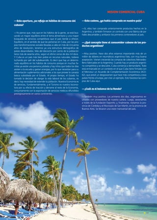 —Esta apertura, ¿se refleja en hábitos de consumo del
cubano?
—Yo pienso que, más que en los hábitos de la gente, se está bus-
cando un mayor equilibrio entre el tema alimentario y una mayor
búsqueda de servicios competitivos que el país tiende a ofrecer.
Equilibrio, en el sentido de que las personas en Cuba, por las pro-
pias transformaciones sociales llevadas a cabo en más de cincuenta
años de revolución, tenemos ya una estructura demográfica de
países desarrollados. Más del dieciocho por ciento de la población
tiene más de sesenta años, según el último censo de dos mil doce.
Y Cuba es un país más bien pobre en recursos naturales, todavía
luchando por salir del subdesarrollo. Es decir que hay un determi-
nado equilibrio en los hábitos de consumo porque en muchas fa-
milias ya existe una persona jubilada y hay niños que todos los días
asisten a la escuela y gastan energías, por lo que necesitan para su
alimentación suplementos adicionales a los que provee la canasta
básica subsidiada por el Estado. Al propio tiempo, el Estado ha
tomado la decisión de alargar la vida laboral de los cubanos, es
decir, hay necesidad de extender la jubilación. Nuestra Economía es
de servicios, fundamentalmente, y el Turismo es nuestra locomo-
tora por su efecto de tracción y derrame al resto de la Economía,
conjuntamente con la exportación de servicios médicos difundidos
prestigiosamente en varios continentes.
—Esta cadena, ¿ya había comprado en nuestro país?
—Sí, ellos han comprado anteriormente productos hechos en la
Argentina, y también firmaron un contrato con una fábrica de pa-
ñales descartables y arribaron los primeros contenedores al país.
—¿Qué concepto tiene el consumidor cubano de los pro-
ductos argentinos?
—Muy positivo. Hace dos años estamos importando más de un
millón de dólares en neumáticos argentinos Fate, con muy buena
aceptación. Vienen creciendo las compras de colectivos Mercedes-
Benz fabricados en la Argentina. Cuando hay un producto argenti-
no competitivo y se descubre, Cuba comienza a demandarlo. Todo
está enmarcado en un contexto en el que Cuba tiene firmado con
el Mercosur un Acuerdo de Complementación Económica (ACE-
62), que prevé un desgravamen que hace más competitivos a esos
países frente a Europa, por citar un ejemplo. Esto favorece las com-
pras de Cuba aquí.
—¿Cuál es el balance de la Ronda?
—También muy positivo. Los primeros dos días, organizamos re-
uniones con proveedores de nuestra cartera. Luego, sesionamos
a través de la Fundación ExportAr, y, finalmente, visitamos la pro-
vincia de Córdoba y el Municipio de San Martín, en la provincia de
Buenos Aires. Se llevaron una visión transversal del país.
MISION COMERCIAL CUBA
63Noticias de ExportAr
 