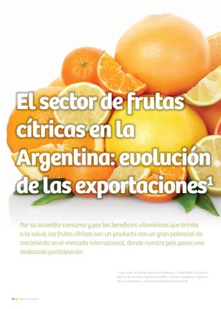 64 Noticias de ExportAr
Elsectordefrutas
cítricasenla
Argentina:evolución
delasexportaciones1
Por su accesible consumo y por los beneficios vitamínicas que brinda
a la salud, las frutas cítricas son un producto con un gran potencial de
crecimiento en el mercado internacional, donde nuestro país posee una
destacada participación.
1
Según datos del Instituto Nacional de Estadística y Censos (INDEC); el Instituto
Nacional de Tecnología Agropecuaria (INTA); Info-Just; la Federación Argentina
del Citrus (Fedecitrus); y el Consejo Federal de Inversiones (CFI).
 