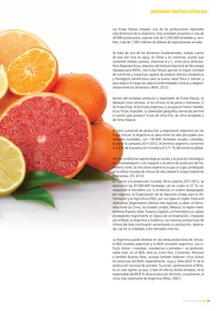 65Noticias de ExportAr
Las frutas frescas integran una de las producciones regionales
más dinámicas de la Argentina. Esta actividad concentra a más de
20.000 productores, supone más de 5.200.000 toneladas y, tam-
bién, más de 1.500 millones de dólares de exportaciones anuales.
Se trata de uno de los alimentos fundamentales, habida cuenta
de que son ricas en agua, en fibras y en vitaminas, puesto que
contienen fosfato, potasio, vitaminas A y C, entre otros atributos.
Para Alejandra Ricca, directora del Instituto Nacional de Tecnología
Agropecuaria (INTA), «las frutas frescas aportan la mayor cantidad
de nutrientes y sustancias capaces de producir efectos metabólicos
y fisiológicos beneficiosos para la buena salud física y mental, y
para reducir el riesgo de adquirir enfermedades crónicas y degene-
rativas entre los alimentos» (INTA, 2012).
Dentro del complejo productor y exportador de frutas frescas, se
destacan cinco sectores: a) los cítricos; b) las peras y manzanas; c)
las frutas finas; d) las frutas orgánicas; y, aunque en menor medida,
e) las frutas tropicales. La diversidad geográfica vernácula permite
a nuestro país producir frutas de clima frío, de clima templado y
de clima tropical.
El rubro sustancial de producción y exportación argentina son las
frutas cítricas: la Argentina se ubica entre los diez principales pro-
ductores mundiales, con 130.000 hectáreas anuales cultivadas.
Durante la campaña 2011-2012, el territorio argentino concentró
el 3,3 % de la producción mundial y el 5,11 % del comercio global.
Por las condiciones agroecológicas locales y la posición estratégica
en «contraestación» con respecto a la oferta de productos del he-
misferio norte, la citricultura argentina ocupa un lugar privilegiado
en la oferta mundial de cítricos de alta calidad (Consejo Federal de
Inversiones, CFI, 2013).
En cuanto a la producción mundial, EN la cosecha 2011-2012, se
alcanzaron las 87.900.000 toneladas, de las cuales el 27 % co-
rrespondió al hemisferio sur. Si se efectúa un análisis desagregado
por regiones, la Organización de las Naciones Unidas para la Ali-
mentación y la Agricultura (FAO, por sus siglas en inglés; Food and
Agriculture Organization) destaca tres regiones, a saber: el hemis-
ferio norte (la China, los Estados Unidos, México); la región medi-
terránea (España, Italia, Turquía y Egipto); y el hemisferio sur, países
proveedores mayormente en época de contraestación, integrado
por el Brasil, la Argentina y Sudáfrica. Las naciones productoras de
cítricos del Asia continuarán aumentando su producción, destina-
da, casi en su totalidad, a los mercados internos.
La Argentina puede dividirse en dos áreas productoras de cítricos:
el NEA (noreste argentino) y el NOA (noroeste argentino). Los cí-
tricos dulces —naranjas, mandarinas y pomelos— se producen,
sobre todo, en el NEA, esto es, Entre Ríos, Corrientes, Misiones
y también Buenos Aires, aunque también elaboran citrus dulces
las provincias del NOA, especialmente, Jujuy y Salta (43,6 % de la
producción nacional de pomelo). Tucumán, perteneciente al NOA,
es un caso aparte, ya que, si bien en ella los dulces escasean, es la
responsable del 89,8 % de la producción de limón, actualmente, el
citrus más importante de Argentina (Pérez, 2001).
INFORME FRUTAS CÍTRICAS
 
