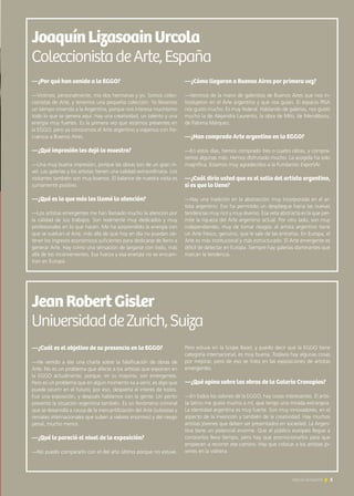 5Noticias de ExportAr 5Noticias de ExportAr
JoaquínLizasoainUrcola
ColeccionistadeArte,España
—¿Por qué han venido a la EGGO?
—Vinimos, personalmente, mis dos hermanas y yo. Somos colec-
cionistas de Arte, y tenemos una pequeña colección. Ya llevamos
un tiempo viniendo a la Argentina, porque nos interesa muchísimo
todo lo que se genera aquí. Hay una creatividad, un talento y una
energía muy fuertes. Es la primera vez que estamos presentes en
la EGGO, pero ya conocemos el Arte argentino y viajamos con fre-
cuencia a Buenos Aires.
—¿Qué impresión les dejó la muestra?
—Una muy buena impresión, porque las obras son de un gran ni-
vel. Las galerías y los artistas tienen una calidad extraordinaria. Los
visitantes también son muy buenos. El balance de nuestra visita es
sumamente positivo.
—¿Qué es lo que más les llamó la atención?
—Los artistas emergentes me han llamado mucho la atención por
la calidad de sus trabajos. Son realmente muy dedicados y muy
profesionales en lo que hacen. Me ha sorprendido la energía con
que se vuelcan al Arte, más allá de que hoy en día no puedan ob-
tener los ingresos económicos suficientes para dedicarse de lleno a
generar Arte. Hay como una sensación de largarse con todo, más
allá de los inconvenientes. Esa fuerza y esa energía no se encuen-
tran en Europa.
—¿Cómo llegaron a Buenos Aires por primera vez?
—Venimos de la mano de galeristas de Buenos Aires que nos in-
trodujeron en el Arte argentino y que nos guían. El espacio PISA
nos gustó mucho. Es muy federal. Hablando de galerías, nos gustó
mucho la de Alejandra Laurentis, la obra de Milo, de Mendiburu,
de Paloma Márquez.
—¿Han comprado Arte argentino en la EGGO?
—En estos días, hemos comprado tres o cuatro obras, y compra-
remos algunas más. Hemos disfrutado mucho. La acogida ha sido
magnífica. Estamos muy agradecidos a la Fundación ExportAr.
—¿Cuál diría usted que es el sello del artista argentino,
si es que lo tiene?
—Hay una tradición en la abstracción muy incorporada en el ar-
tista argentino. Eso ha permitido un despliegue hacia las nuevas
tendencias muy rico y muy diverso. Esa veta abstracta es la que per-
mite la riqueza del Arte argentino actual. Por otro lado, son muy
independientes, muy de tomar riesgos: el artista argentino tiene
un Arte fresco, genuino, que le sale de las entrañas. En Europa, el
Arte es más institucional y más estructurado. El Arte emergente es
difícil de detectar en Europa. Siempre hay galerías dominantes que
marcan la tendencia.
JeanRobertGisler
UniversidaddeZurich,Suiza
—¿Cuál es el objetivo de su presencia en la EGGO?
—He venido a dar una charla sobre la falsificación de obras de
Arte. No es un problema que afecte a los artistas que exponen en
la EGGO actualmente, porque, en su mayoría, son emergentes.
Pero es un problema que en algún momento va a venir, es algo que
puede ocurrir en el futuro; por eso, despierta el interés de todos.
Fue una exposición, y después hablamos con la gente. Un perito
presentó la situación argentina también. Es un fenómeno criminal
que se desarrolla a causa de la mercantilización del Arte (subastas y
remates internacionales que suben a valores enormes) y del riesgo
penal, mucho menor.
—¿Qué le pareció el nivel de la exposición?
—No puedo compararlo con el del año último porque no estuve.
Pero estuve en la Scope Basel, y puedo decir que la EGGO tiene
categoría internacional, es muy buena. Todavía hay algunas cosas
por mejorar, pero de eso se trata en las exposiciones de artistas
emergentes.
—¿Qué opina sobre las obras de la Galería Cronopios?
—En todos los salones de la EGGO, hay cosas interesantes. El artis-
ta latino me gusta mucho a mí, que tengo una mirada extranjera.
La identidad argentina es muy fuerte. Son muy innovadores, en el
aspecto de la invención y también de la creatividad. Hay muchos
artistas jóvenes que deben ser presentados en sociedad. La Argen-
tina tiene un potencial enorme. Que el público europeo llegue a
conocerlos lleva tiempo, pero hay que promocionarlos para que
empiecen a recorrer ese camino. Hay que colocar a los artistas jó-
venes en la vidriera.
 