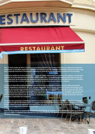 Del 2 al 10 de octubre de 2013, la Costa Azul fue el paisaje perfecto para exhibir la variedad y la calidad de la Cocina de
nuestro país. La Cancillería argentina, a través de la Fundación ExportAr, junto con la Embajada nacional en Francia, orga-
nizó el segundo Festival de la Gastronomía Argentina en varios de los más prestigiosos restoranes de la Costa Azul.
El Festival se realizó en el marco del trabajo en equipo de ambas instituciones para promover los sabores y el savoir faire
argentino en el seno del país de la Gastronomía y del «saber vivir». Los productos alimenticios representan no solo una
parte importante de las exportaciones argentinas, sino que también forman parte de la identidad del país. Su variedad y
calidad permiten dar a conocer y destacar la variedad de sus terruños y de sus tradiciones culinarias.
El evento se desarrolló simultáneamente en algunos de los más prestigiosos restoranes de las ciudades francesas de
Menton, Roquebrune-Cap-Martin, Mónaco, Mougins, Beausoleil, Niza y Cannes, y contó con la supervisión del gran chef
argentino de renombre internacional Mauro Colagreco, único argentino distinguido con dos de la famosa Estrella Miche-
lin, Revelación del Año 2009 para la guía gastronómica europea Gault et Millau y desde 2012 embajador de la Marca País
y de la Gastronomía Argentina en el mundo, quien elaboró los menús realzando los aromas nacionales. Además de los
platos ofrecidos diariamente a los comensales, se efectuaron diferentes actividades para mostrar los esfuerzos del sector
productivo y exportador de la Argentina.
Por tercera vez consecutiva, la Embajada argentina en Francia organizó un Seminario de Oportunidades de Inversiones,
que se llevó a cabo el 3 de octubre último, en los salones del Hotel Fairmont Monte Carlo, Mónaco. También, con el objeto
de dar a conocer los vinos argentinos a los especialistas del sector, el 7 de octubre último, en el mismo sitio, organizó por
cuarta vez una degustación exclusiva de vinos finos.
Todos los años, más de un centenar de compradores provenientes de la Hotelería, de la Restauración y de la gran distribu-
ción de la región se desplazan para descubrir los vinos presentados por una quincena de importadores y de distribuidores
franceses y monegascos.
71Noticias de ExportAr
 