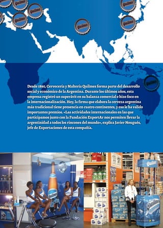 Desde1890,CerveceríayMalteríaQuilmesformapartedeldesarrollo
socialyeconómicodelaArgentina.Durantelosúltimosaños,esta
empresaregistróunsuperávitensubalanzacomercialehizofocoen
lainternacionalización.Hoy,lafirmaqueelaboralacervezaargentina
mástradicionaltienepresenciaencuatrocontinentes,yesolehavalido
importantespremios.«Lasactividadesinternacionalesenlasque
participamosjuntoconlaFundaciónExportArnospermitenllevarla
argentinidadatodoslosrinconesdelmundo»,explicaJavierNougués,
jefedeExportacionesdeestacompañía.
Por Lic. Verónica Scornik
73Noticias de ExportAr
 