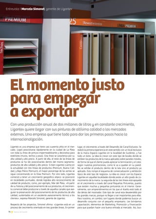 76 Noticias de ExportAr
Ligantex es una empresa que tiene casi cuarenta años en el mer-
cado. Logró posicionarse rápidamente en la ciudad de La Plata
con toda su línea de pintura impermeabilizante y decorativa para
exteriores (muros, techos y pisos). Esta línea se caracteriza por su
alta calidad y alto precio. A partir de ella, el resto de las líneas de
productos se ha ido posicionando dentro del mismo segmento:
productos de alta calidad y alto precio. Si bien Ligantex cuenta en
la actualidad con tres líneas de productos (Premium, Buena Cali-
dad, y Bajo Precio Premium), el mayor porcentaje de las ventas se
sigue concentrando en la línea Premium. Por otro lado, Ligantex
comenzó a tener un crecimiento geográfico atípico: se posicionó
en localidades puntuales, donde lograba alto reconocimiento de
calidad de producto, como, por ejemplo, Mar del Plata. «A partir
de su historia y del posicionamiento de sus productos, el crecimien-
to comercial debe producirse a través de aquellos canales que ase-
guren la preservación del posicionamiento de los productos de alta
calidad, sustentados en un excelente asesoramiento técnico a los
clientes», expresa Marcelo Simonet, gerente de Ligantez.
Respecto de los proyectos, Simonet afirma: «Ligantex está en un
proceso de crecimiento orientado en tres grandes líneas. En primer
Con una producción anual de dos millones de litros y en constante crecimiento,
Ligantex quiere llegar con sus pinturas de altísima calidad a los mercados
externos. Una empresa que tiene todo para dar los primeros pasos hacia la
internacionalización.
Elmomentojusto
paraempezar
aexportar
lugar, el crecimiento a través del Desarrollo de Canal Exclusivo. Se
realizó la primera experiencia en este sentido con un local exclusivo
de la marca Espacio Ligantex en la localidad de Gutiérrez, y fue
todo un éxito. La idea es crecer con este tipo de locales donde se
exhiben los productos de la marca aplicados sobre paneles móviles,
de forma tal que el cliente pueda apreciar la terminación y el color,
según nuestras promociones, como le va a quedar en su pared.
No se exhibe el producto dentro de la lata sino el producto ya
aplicado. Esto rompe el esquema de comercialización y exhibición
típico de este tipo de negocios. La idea es crecer con los Espacio
Ligantex en aquellas localidades donde existe un alto grado de co-
nocimiento de la marca. La segunda de las tres líneas está apoyada
en el crecimiento a través del canal Pequeñas Pinturerías, puesto
que existen muchas y pequeñas pinturerías en el interior. Gene-
ralmente, son emprendimientos en los que el dueño está todo el
día detrás del mostrador. Este tipo de canal esta desatendido por
las grandes marcas, porque no llegan a ser importantes para ellas.
Para nosotros, en cambio, son lugares donde podemos buscar un
desarrollo conjunto con el pequeño empresario. Les brindamos
capacitación, elementos de Marketing, Promoción y Financiación
para que puedan hacer una buena entrada al mercado. Así, bus-
Entrevista I Marcelo Simonet, gerente de Ligantex
 
