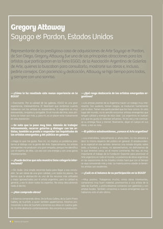 Representante de la prestigiosa casa de adquisiciones de Arte Sayago  Pardon,
de San Diego, Gregory Attaway fue una de las principales atracciones para los
artistas que participaron en la Feria EGGO, de la Asociación Argentina de Galerías
de Arte, quienes lo buscaban para consultarlo, mostrarle sus obras e, incluso,
pedirle consejos. Con paciencia y dedicación, Attaway se hizo tiempo para todos,
y siempre con una sonrisa.
GregoryAttaway
Sayago  Pardon, Estados Unidos
—¿Cómo le ha resultado esta nueva experiencia en la
EGGO?
—Fascinante. Por la calidad de las galerías, EGGO es una gran
experiencia, interesantísima. El feed-back que recibimos cuando
hablamos con los artistas es sorprendente. El argentino es muy
extrovertido, simpático y amigable. En el mundo del Arte, esos atri-
butos se notan aún más, y, para mí, es un placer estar nuevamente
en esta exposición.
—Se nota que lo pasa muy bien. Además de trabajar
intensamente, recorrer galerías y dialogar con los ar-
tistas, también se presta a responder las inquietudes de
los artistas emergentes y del público en general.
—Hago lo que me gusta. Para mí, no implica un problema pres-
tarme al diálogo con la gente del Arte. Especialmente, los artistas
emergentes me producen una gran empatía, porque me identifico
con el espíritu de ellos. Los veo con una energía y con unas ganas
impresionantes.
—¿Puede decirse que esta muestra tiene categoría inter-
nacional?
—Sin duda. Una simple recorrida basta para llegar a esa conclu-
sión. Se ven obras de una gran calidad, y en todos los planos. Sa-
bemos que la abstracción es uno de los recursos más utilizados
y mejor aprovechados por el artista argentino, pero la calidad es
general, y eso lo dicen todos los expertos. No estoy descubriendo
nada al decirlo.
—¿Han comprado obras?
—Estamos comprando obras. De la Rusia Gallery, de la Gachi Prieto
Gallery, de Scarfatti, a quien también apadrinamos. Estamos pro-
moviendo la obra de Scarfatti y tenemos sus obras en nuestra gale-
ría. Es Arte abstracto contemporáneo. Nos encanta su producción.
—¿Qué rasgo destacaría de los artistas emergentes ar-
gentinos?
—Los artistas jóvenes de la Argentina hacen un trabajo muy inte-
resante. Son audaces, toman riesgos, se involucran fuertemente
con la obra. Tienen esa particularidad que los hace únicos. En otro
lugar del mundo, no es sencillo encontrar artistas emergentes que
tengan calidad y energía de esta clase. Los argentinos se vuelcan
a lo que les gusta sin retacear esfuerzos. Yo los veo y me conmue-
ve su entrega física y mental. Realmente, dejan el cuerpo en sus
obras, y eso se nota.
—El público estadounidense, ¿conoce el Arte argentino?
—Los entendidos, naturalmente sí; ahora bien, no me atrevería a
decir lo mismo respecto del público en general. El estadouniden-
se es especial en ese sentido: tenemos una mirada dirigida, sobre
todo, a Europa y, a veces, no aprovechamos, no disfrutamos de
lo que tenemos cerca, en el mismo continente. Por eso, es muy
importante el trabajo de la Fundación ExportAr para promover el
Arte argentino en todo el mundo. La presencia de obras argentinas
en las exposiciones de los Estados Unidos hará que con el tiempo
se vaya conociendo más y más. La materia prima ustedes la tienen:
los artistas son excelentes.
—¿Cuál es el balance de su participación en la EGGO?
—Muy positivo. Trabajamos mucho, vimos obras interesantes,
compramos muy buen material, promovimos a una artista de la
talla de Scarfatti, y profundizamos contactos con galeristas y con
artistas locales. También conocimos a nuevos emergentes que no
habíamos visto el año último.
6 Noticias de ExportAr
 