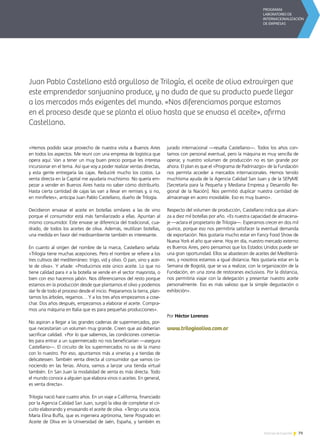 79Noticias de ExportAr
«Hemos podido sacar provecho de nuestra visita a Buenos Aires
en todos los aspectos. Me reuní con una empresa de logística que
opera aquí. Van a tener un muy buen precio porque les interesa
incursionar en el tema. Así que voy a poder realizar ventas directas,
y esta gente entregaría las cajas. Reduciré mucho los costos. La
venta directa en la Capital me ayudaría muchísimo. No quería em-
pezar a vender en Buenos Aires hasta no saber cómo distribuirlo.
Hasta cierta cantidad de cajas las van a llevar en remises y, si no,
en minifletes», anticipa Juan Pablo Castellano, dueño de Trilogía.
Decidieron envasar el aceite en botellas similares a las de vino
porque el consumidor está más familiarizado a ellas. Apuntan al
mismo consumidor. Este envase se diferencia del tradicional, cua-
drado, de todos los aceites de oliva. Además, reutilizan botellas,
una medida en favor del medioambiente también es interesante.
En cuanto al origen del nombre de la marca, Castellano señala:
«Trilogía tiene muchas acepciones. Pero el nombre se refiere a los
tres cultivos del mediterráneo: trigo, vid y olivo. O pan, vino y acei-
te de oliva». Y añade: «Producimos este único aceite. Lo que no
tiene calidad para ir a la botella se vende en el sector mayorista, o
bien con eso hacemos jabón. Nos diferenciamos del resto porque
estamos en la producción desde que plantamos el olivo y podemos
dar fe de todo el proceso desde el inicio. Preparamos la tierra, plan-
tamos los árboles, regamos… Y a los tres años empezamos a cose-
char. Dos años después, empezamos a elaborar el aceite. Compra-
mos una máquina en Italia que es para pequeñas producciones».
No aspiran a llegar a las grandes cadenas de supermercados, por-
que necesitarían un volumen muy grande. Creen que así deberían
sacrificar calidad. «Por lo que sabemos, las condiciones comercia-
les para entrar a un supermercado no nos beneficiarían —asegura
Castellano—. El circuito de los supermercados no va de la mano
con lo nuestro. Por eso, apuntamos más a vinerías y a tiendas de
delicatessen. También venta directa al consumidor que vamos co-
nociendo en las ferias. Ahora, vamos a lanzar una tienda virtual
también. En San Juan la modalidad de venta es más directa. Todo
el mundo conoce a alguien que elabora vinos o aceites. En general,
es venta directa».
Trilogía nació hace cuatro años. En un viaje a California, financiado
por la Agencia Calidad San Juan, surgió la idea de completar el cir-
cuito elaborando y envasando el aceite de oliva. «Tengo una socia,
María Elina Buffa, que es ingeniera agrónoma, tiene Posgrado en
Aceite de Oliva en la Universidad de Jaén, España, y también es
jurado internacional —resalta Castellano—. Todos los años con-
tamos con personal eventual, pero la máquina es muy sencilla de
operar, y nuestro volumen de producción no es tan grande por
ahora. El plan es que el «Programa de Padrinazgo» de la Fundación
nos permita acceder a mercados internacionales. Hemos tenido
muchísima ayuda de la Agencia Calidad San Juan y de la SEPyME
[Secretaría para la Pequeña y Mediana Empresa y Desarrollo Re-
gional de la Nación]. Nos permitió duplicar nuestra cantidad de
almacenaje en acero inoxidable. Eso es muy bueno».
Respecto del volumen de producción, Castellano indica que alcan-
za a diez mil botellas por año. «Es nuestra capacidad de almacena-
je —aclara el propietario de Trilogía—. Esperamos crecer en dos mil
quince, porque eso nos permitiría satisfacer la eventual demanda
de exportación. Nos gustaría mucho estar en Fancy Food Show de
Nueva York el año que viene. Hoy en día, nuestro mercado externo
es Buenos Aires, pero pensamos que los Estados Unidos puede ser
una gran oportunidad. Ellos se abastecen de aceites del Mediterrá-
neo, y nosotros estamos a igual distancia. Nos gustaría estar en la
Semana de Bogotá, que se va a realizar, con la organización de la
Fundación, en una zona de restoranes exclusivos. Por la distancia,
nos permitiría viajar con la delegación y presentar nuestro aceite
personalmente. Eso es más valioso que la simple degustación o
exhibición».
Por Héctor Lorenzo
www.trilogiaoliva.com.ar
Juan Pablo Castellano está orgulloso de Trilogía, el aceite de oliva extravirgen que
este emprendedor sanjuanino produce, y no duda de que su producto puede llegar
a los mercados más exigentes del mundo. «Nos diferenciamos porque estamos
en el proceso desde que se planta el olivo hasta que se envasa el aceite», afirma
Castellano.
 