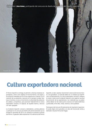 82 Noticias de ExportAr
El Premio ExportAr se entrega anualmente a diversas empresas ex-
portadoras y tiene como objetivo el reconocimiento a los logros y
los esfuerzos realizados por las firmas argentinas en relación con la
inserción de sus productos y servicios en el mercado mundial. Des-
taca e incentiva, a la vez, el crecimiento y la diversidad de productos
de calidad y competitivos, para promover federalmente la cultura
exportadora nacional, en especial, de aquellos bienes y servicios
con valor agregado. 	
La Fundación ExportAr convocó a diseñadores y artistas plásticos
a participar en el concurso de diseño del premio-estatuilla que se
entregó en diciembre de 2013 y se utilizará en ocasiones sucesivas
del Premio. El galardón debía representar el fundamento del Premio
ExportAr, es decir, expresar claramente la esencia del reconocimien-
to a los ganadores. La estatuilla debía ser un símbolo que identifi-
cara conceptualmente a la cultura exportadora nacional y reflejara
la misión y visión de la Fundación ExportAr como agencia nacional
de promoción de las exportaciones. Los materiales que se podían
utilizar debían ser de materia prima nacional, de material definitivo
y perdurable, entre ellos, metal, cerámica, resina poliéster.
Participaron del concurso 26 postulantes de importante trayectoria.
El jurado eligió como ganadora a la obra del reconocido artista y
diseñador industrial Fernando Poggio.
Cultura exportadora nacional
Entrevista I Ana Amor, partcipante del concurso de diseño del galardón del Premio ExportAr
Fotografía. Ma. Cecilia De La Fuente
 