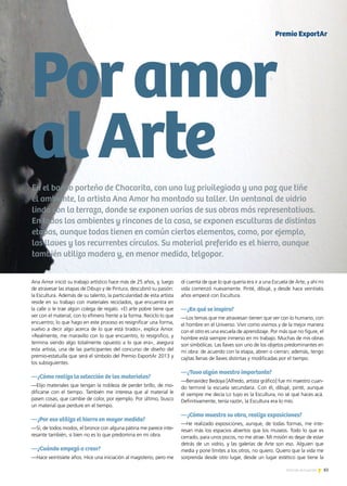 83Noticias de ExportAr
En el barrio porteño de Chacarita, con una luz privilegiada y una paz que tiñe
el ambiente, la artista Ana Amor ha montado su taller. Un ventanal de vidrio
linda con la terraza, donde se exponen varias de sus obras más representativas.
En todos los ambientes y rincones de la casa, se exponen esculturas de distintas
etapas, aunque todas tienen en común ciertos elementos, como, por ejemplo,
las llaves y los recurrentes círculos. Su material preferido es el hierro, aunque
también utiliza madera y, en menor medida, telgopor.
Poramor
alArte
Ana Amor inició su trabajo artístico hace más de 25 años, y, luego
de atravesar las etapas de Dibujo y de Pintura, descubrió su pasión:
la Escultura. Además de su talento, la particularidad de esta artista
reside en su trabajo con materiales reciclados, que encuentra en
la calle o le trae algún colega de regalo. «El arte pobre tiene que
ver con el material, con lo efímero frente a la forma. Reciclo lo que
encuentro; lo que hago en este proceso es resignificar una forma,
vuelvo a decir algo acerca de lo que está tirado», explica Amor.
«Realmente, me maravillo con lo que encuentro, lo resignifico, y
termina siendo algo totalmente opuesto a lo que era», asegura
esta artista, una de las participantes del concurso de diseño del
premio-estatuilla que será el símbolo del Premio ExportAr 2013 y
los subsiguientes.
—¿Cómo realiza la selección de los materiales?
—Elijo materiales que tengan la nobleza de perder brillo, de mo-
dificarse con el tiempo. También me interesa que al material le
pasen cosas, que cambie de color, por ejemplo. Por último, busco
un material que perdure en el tiempo.
—¿Por eso utiliza el hierro en mayor medida?
—Sí, de todos modos, el bronce con alguna pátina me parece inte-
resante también, si bien no es lo que predomina en mi obra.
—¿Cuándo empezó a crear?
—Hace veintisiete años. Hice una iniciación al magisterio, pero me
di cuenta de que lo que quería era ir a una Escuela de Arte, y ahí mi
vida comenzó nuevamente. Pinté, dibujé, y desde hace veintiséis
años empecé con Escultura.
—¿En qué se inspira?
—Los temas que me atraviesan tienen que ver con lo humano, con
el hombre en el Universo. Vivir como vivimos y de la mejor manera
con el otro es una escuela de aprendizaje. Por más que no figure, el
hombre está siempre inmerso en mi trabajo. Muchas de mis obras
son simbólicas. Las llaves son uno de los objetos predominantes en
mi obra: de acuerdo con la etapa, abren o cierran; además, tengo
cajitas llenas de llaves distintas y modificadas por el tiempo.
—¿Tuvo algún maestro importante?
—Benavidez Bedoya [Alfredo, artista gráfico] fue mi maestro cuan-
do terminé la escuela secundaria. Con él, dibujé, pinté, aunque
él siempre me decía Lo tuyo es la Escultura, no sé qué haces acá.
Definitivamente, tenía razón, la Escultura era lo mío.
—¿Cómo muestra su obra, realiza exposiciones?
—He realizado exposiciones, aunque, de todas formas, me inte-
resan más los espacios abiertos que los museos. Todo lo que es
cerrado, para unos pocos, no me atrae. Mi misión es dejar de estar
detrás de un vidrio, y las galerías de Arte son eso. Alguien que
media y pone límites a los otros, no quiero. Quiero que la vida me
sorprenda desde otro lugar, desde un lugar estético que tiene la
Premio ExportAr
 