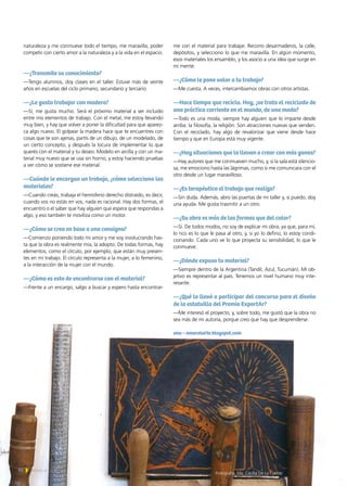 naturaleza y me conmueve todo el tiempo, me maravilla, poder
competir con cierto amor a la naturaleza y a la vida en el espacio.
—¿Transmite su conocimiento?
—Tengo alumnos, doy clases en el taller. Estuve más de veinte
años en escuelas del ciclo primario, secundario y terciario.
—¿Le gusta trabajar con madera?
—Sí, me gusta mucho. Será el próximo material a ser incluido
entre mis elementos de trabajo. Con el metal, me estoy llevando
muy bien, y hay que volver a poner la dificultad para que aparez-
ca algo nuevo. El golpear la madera hace que te encuentres con
cosas que te son ajenas, partís de un dibujo, de un modelado, de
un cierto concepto, y después la locura de implementar lo que
querés con el material y tu deseo. Modelo en arcilla y con un ma-
terial muy nuevo que se usa sin horno, y estoy haciendo pruebas
a ver cómo se sostiene ese material.
—Cuándo le encargan un trabajo, ¿cómo selecciona los
materiales?
—Cuando creás, trabaja el hemisferio derecho distraído, es decir,
cuando vos no estás en vos, nada es racional. Hay dos formas, el
encuentro o el saber que hay alguien que espera que respondas a
algo, y eso también te moviliza como un motor.
—¿Cómo se crea en base a una consigna?
—Comienzo poniendo todo mi amor y me voy involucrando has-
ta que la obra es realmente mía, la adopto. De todas formas, hay
elementos, como el círculo, por ejemplo, que están muy presen-
tes en mi trabajo. El círculo representa a la mujer, a lo femenino,
a la interacción de la mujer con el mundo.
—¿Cómo es esto de encontrarse con el material?
—Frente a un encargo, salgo a buscar y espero hasta encontrar-
me con el material para trabajar. Recorro desarmaderos, la calle,
depósitos, y selecciono lo que me maravilla. En algún momento,
esos materiales los ensamblo, y los asocio a una idea que surge en
mi mente.
—¿Cómo le pone valor a tu trabajo?
—Me cuesta. A veces, intercambiamos obras con otros artistas.
—Hace tiempo que recicla. Hoy, ¿se trata el reciclado de
una práctica corriente en el mundo, de una moda?
—Todo es una moda, siempre hay alguien que lo imparte desde
arriba: la filosofía, la religión. Son atracciones nuevas que venden.
Con el reciclado, hay algo de revalorizar que viene desde hace
tiempo y que en Europa está muy vigente.
—¿Hay situaciones que la llevan a crear con más ganas?
—Hay autores que me conmueven mucho, y, si la sala está silencio-
sa, me emociono hasta las lágrimas, como si me comunicara con el
otro desde un lugar maravilloso.
—¿Es terapéutico el trabajo que realiza?
—Sin duda. Además, abro las puertas de mi taller y, si puedo, doy
una ayuda. Me gusta trasmitir a un otro.
—¿Su obra es más de las formas que del color?
—Sí. De todos modos, no soy de explicar mi obra, ya que, para mí,
lo rico es lo que le pasa al otro, y, si yo lo defino, lo estoy condi-
cionando. Cada uno ve lo que proyecta su sensibilidad, lo que le
conmueve.
—¿Dónde expuso tu material?
—Siempre dentro de la Argentina (Tandil, Azul, Tucumán). Mi ob-
jetivo es representar al país. Tenemos un nivel humano muy inte-
resante.
—¿Qué la llevó a participar del concurso para el diseño
de la estatuilla del Premio ExportAr?
—Me interesó el proyecto, y, sobre todo, me gustó que la obra no
sea más de mi autoría, porque creo que hay que desprenderse.
ana ­– amoralarte.blogspot.com
Fotografía. Ma. Cecilia De La Fuente
84 Noticias de ExportAr
 