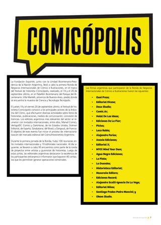 7Noticias de ExportAr
La Fundación ExportAr, junto con la Unidad Bicentenario-Presi-
dencia de la Nación Argentina, llevó a cabo la primera Ronda de
Negocios Internacionales de Cómics e Ilustraciones, en el marco
del festival de historieta Comicópolis, realizado, el 19 y el 20 de
septiembre último, en el Pabellón Bicentenario del Parque del Bi-
centenario, Villa Martelli, provincia de Buenos Aires, predio donde
se encuentra la muestra de Ciencia y Tecnología Tecnópolis.
El jueves 19 y el viernes 20 de septiembre último, el festival de his-
torieta Comicópolis convocó a los principales actores de la Indus-
tria del Cómic, que efectuaron diversas actividades sobre libros de
historietas, publicaciones, medios de comunicación, concesión de
licencias. Los editores argentinos más relevantes del sector se re-
unieron con invitados internacionales, entre ellos, Marvel Comics,
Vértigo/DC Comics y DarkHorse, de los Estados Unidos; Dolmen
Editorial, de España; Zarabatana, del Brasil; y Dargaud, de Francia.
El objetivo de este evento fue iniciar el proceso de internaciona-
lización del mercado editorial del Cómic/Historietista Argentino.
Durante la primera jornada de la Ronda, hubo 100 reuniones en-
tre invitados internacionales y 19 editoriales nacionales. Al día si-
guiente, se llevaron a cabo 95 encuentros como parte de la ronda
de proyectos entre artistas y guionistas de historietas. Luego de
estas juntas, las editoriales argentinas destacaron la excelencia de
los participantes extranjeros e informaron que lograron 40 contac-
tos que les permitirán generar operaciones comerciales.
Las firmas argentinas que participaron de la Ronda de Negocios
Internacionales de Cómics e Ilustraciones fueron las siguientes:
•	 Ovni Press;
•	 Editorial Dicese;
•	 Deux Studio;
•	 Comic.Ar;
•	 Hotel De Las Ideas;
•	 Ediciones De La Flor;
•	 Pictus;
•	 Loco Rabia;
•	 Alejandro Farías;
•	 Anexia Ediciones;
•	 Editorial X;
•	 MYO! Mind Your Own;
•	 Agua Negra Ediciones;
•	 La Pinta;
•	 La Duendes;
•	 Historieteca Editorial;
•	 Musaraña Editora;
•	 Ediciones Record;
•	 Alejandro Scutti-Ignacio De La Vega;
•	 Editorial Niños;
•	 Santiago Fredes-Pedro Mancini; y
•	 Okam Studio.
 