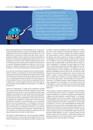 8 Noticias de ExportAr
Blanca Treviño posicionó a la empresa Softtek como una pieza cla-
ve para que México abriera sus puertas a los Estados Unidos como
proveedor de Servicios de Tecnología de la Información (TI). Le ha
dado forma a lo que hoy se conoce como Near Shore, marca re-
gistrada de Softtek y término usado en la industria para definir los
servicios de outsourcing brindados desde países cercanos. Por su
trayectoria, de más de 25 años, Softtek ha ganado reconocimien-
to internacional como impulsora de la Industria de Servicios de TI
en naciones emergentes y desde ellas, razón por la cual ha cola-
borado con diferentes gobiernos en la definición de estrategias
orientadas a incrementar la participación de Latinoamérica en TI.
En el marco de una entrevista realizada durante el Outsource2LAC,
Treviño se refiere a su participación en el foro:«Me interesaba par-
ticipar de este panel que trata del porqué la región (América Latina
y el Caribe) es tan atractiva. Me da mucho gusto decir que tene-
mos una importante presencia allí desde hace mucho tiempo. Es
un extraordinario foro y una forma de que se siga posicionando a
la región como un fuerte jugador dentro de lo que tiene que ver
con la Industria de la Tecnología de la Información y su modelo de
Outsourcing».
Durante las disertaciones, se habló de las importantes ventajas
con las que cuenta América Latina para impulsar los servicios de
Outsourcing en el sector de TI, como, por ejemplo, talento y valor
agregado. Consultada sobre cómo podrían ser potenciadas estas
ventajas, Treviño sostiene: «Si bien como región hemos identifica-
do que había una enorme oportunidad, en los primeros años cier-
tas empresas han cometido, en cierta manera, el error de querer
posicionarse meramente a través del directo y cerca, asumiendo
que eso ya era una ventaja de por sí. Sin embargo, se nos ha olvi-
dado, y en esto radican los retos de los que hablamos en el panel,
que, cuando estás en una industria de Servicios, y muy puntual-
mente en la de Tecnología de la Información, todo tiene que ver
con el talento. El cliente buscará trabajar con aquel país que sea
capaz de desarrollar y de atraer el mejor talento».
Para Treviño, el talento debería ser una de las grandes cualidades
de América Latina. En este sentido, ella considera que en los te-
rritorios latinoamericanos está presente ese talento, aunque suele
marcharse. «Tanto en la Argentina como en México y en Colom-
bia, hubo mucha migración de profesionales brillantes —apunta
Treviño—. El reto de nuestras empresas, de nuestras economías,
de nuestros países es crear un ambiente que permita capitalizar
ese talento, que seamos capaces de atraerlo. Los gobiernos, las
universidades y las compañías pueden contribuir a ello. Si piensas
en una industria, tienen que estar presentes todos los que parti-
cipan en ella. La parte privada, las empresas somos, sin duda, un
factor fundamental. Sin embargo, hay que trabajar de la mano
con las universidades, instituciones que deben saber qué es lo que
estás buscando, qué talento requieres. Y los gobiernos, como en
cualquier industria y como en cualquier país, se tienen que volver
genuinos facilitadores para que esto ocurra. Se trata de círculos
virtuosos en los cuales no se puede dar un actor sin el otro. Para
poder ir a vender mi servicio afuera como empresa, necesito sa-
ber que detrás está mi talento, y que este respaldará la calidad
de los servicios que ofrezca. Tiene que haber una constante co-
municación, y el Gobierno juega un papel fundamental para que
haya congruencia en los mensajes. En una industria como la de
la Tecnología, en la que Latinoamérica nunca ha sido identificada
como líder, se vuelve un poco más simple si vas de la mano de los
gobiernos».
Treviño también se refiere a la experiencia internacional de Softtek
y a las firmas que recién se inician. «A nosotros, nos tocó arrancar
nuestra compañía en un momento muy distinto, tanto respecto de
lo global como de lo regional —recuerda Treviño—. Los empren-
dedores actuales tienen muchas ventajas: fondos que entienden
al emprendedor, que quieren entrar en una etapa temprana para
impulsarlo; gobiernos que también comprenden el rol que juega
la innovación. Y más aún si son emprendedores de nuestra rama,
porque hoy, como nunca antes, la Tecnología juega un papel fun-
damental como industria y como herramienta transversal en cual-
quiera de las industrias de nuestras economías. Primero, hay que
hacerse cargo de que eres un emprendedor, saber encontrar tus
elementos diferenciadores, tu nicho, no replicar historias de otra
empresa. Tienes que ser ambicioso, y tener plena conciencia de
qué plan aplicarás. A la hora de conquistar nuevos mercados, lo
importante es tener bien articulado tu mensaje».
Entrevista I Blanca Treviño, presidenta y CEO de SofttekA
El primero de los paneles, titulado
«El futuro de LAC y el fenómeno de
reshoring», contó con la participación de
importantes personalidades, como, por
ejemplo, Blanca Treviño, presidenta y CEO
de Softtek, compañía líder en Servicios de
Tecnología de la Información (TI) en América
Latina. Posteriormente, esta experta habló de
su vasta experiencia en el campo.
 