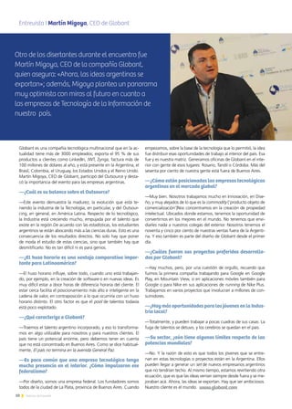 10 Noticias de ExportAr
Globant es una compañía tecnológica multinacional que en la ac-
tualidad tiene más de 3000 empleados; exporta el 95 % de sus
productos a clientes como LinkedIn, JWT, Zynga; factura más de
100 millones de dólares al año; y está presente en la Argentina, el
Brasil, Colombia, el Uruguay, los Estados Unidos y el Reino Unido.
Martín Migoya, CEO de Globant, participó del Outsource y desta-
có la importancia del evento para las empresas argentinas.
—¿Cuál es su balance sobre el Outsource?
—Este evento demuestra la madurez, la evolución que está te-
niendo la industria de la Tecnología, en particular, y del Outsour-
cing, en general, en América Latina. Respecto de lo tecnológico,
la Industria está creciendo mucho, empujada por el talento que
existe en la región.De acuerdo con las estadísticas, los estudiantes
argentinos se están abocando más a las ciencias duras. Esto es una
consecuencia de los resultados directos. No solo hay que poner
de moda el estudio de estas ciencias, sino que también hay que
desmitificarlo. No es tan difícil ni es para genios.
—¿El huso horario es una ventaja comparativa impor-
tante para Latinoamérica?
—El huso horario influye, sobre todo, cuando uno está trabajan-
do, por ejemplo, en la creación de software o en nuevas ideas. Es
muy difícil estar a doce horas de diferencia horaria del cliente. El
estar cerca facilita el posicionamiento más alto e inteligente en la
cadena de valor, en contraposición a lo que ocurriría con un huso
horario distinto. El otro factor es que el pool de talentos todavía
está poco explotado.
—¿Qué caracteriza a Globant?
—Traemos el talento argentino incorporado, y eso lo transforma-
mos en algo utilizable para nosotros y para nuestros clientes. El
país tiene un potencial enorme, pero debemos tener en cuenta
que no está concentrado en Buenos Aires. Como se dice habitual-
mente, El país no termina en la avenida General Paz.
—Es poco común que una empresa tecnológica tenga
mucha presencia en el interior. ¿Cómo impulsaron ese
federalismo?
—Por diseño, somos una empresa federal. Los fundadores somos
todos de la ciudad de La Plata, provincia de Buenos Aires. Cuando
empezamos, sobre la base de la tecnología que lo permitió, la idea
fue distribuir esas oportunidades de trabajo al interior del país. Esa
fue y es nuestra matriz. Generamos oficinas de Globant en el inte-
rior con gente de esos lugares: Rosario, Tandil o Córdoba. Más del
sesenta por ciento de nuestra gente está fuera de Buenos Aires.
—¿Cómo están posicionadas las empresas tecnológicas
argentinas en el mercado global?
—Muy bien. Nosotros trabajamos mucho en Innovación, en Dise-
ño, y muy alejados de lo que es la commodity [‘producto objeto de
comercialización’]Nos concentramos en la creación de propiedad
intelectual. Ubicados donde estamos, tenemos la oportunidad de
convertirnos en los mejores en el mundo. No tenemos que envi-
diarles nada a nuestros colegas del exterior. Nosotros tenemos el
noventa y cinco por ciento de nuestras ventas fuera de la Argenti-
na. Y eso también es parte del diseño de Globant desde el primer
día.
—¿Cuáles fueron sus proyectos preferidos desarrolla-
dos por Globant?
—Hay muchos, pero, por una cuestión de orgullo, recuerdo que
fuimos la primera compañía trabajando para Google en Google
Play, en Mountain View, o en aplicaciones móviles también para
Google o para Nike en sus aplicaciones de running de Nike Plus.
Trabajamos en varios proyectos que involucran a millones de con-
sumidores.
—¿Hay más oportunidades para los jóvenes en la Indus-
tria local?
—Totalmente, y pueden trabajar a pocas cuadras de sus casas. La
fuga de talentos se detuvo, y los cerebros se quedan en el país.
—Su sector, ¿aún tiene algunos límites respecto de las
potencias mundiales?
—No. Y la razón de esto es que todos los jóvenes que se entre-
nan en estas tecnologías o proyectos están en la Argentina. Ellos
pueden llegar a generar un set de nuevos empresarios argentinos
que no tendrían techo. Al mismo tiempo, estamos revirtiendo otra
ecuación, que es que las ideas venían siempre desde fuera y se me-
joraban acá. Ahora, las ideas se exportan. Hay que ser ambiciosos.
Nuestro cliente es el mundo.
Entrevista I Martín Migoya, CEO de GlobantAlimenticia Argentina (GEMEIA)
Otro de los disertantes durante el encuentro fue
Martín Migoya, CEO de la compañía Globant,
quien asegura: «Ahora, las ideas argentinas se
exportan»; además, Migoya plantea un panorama
muy optimista con miras al futuro en cuanto a
las empresas de Tecnología de la Información de
nuestro país.
www.globant.com
 