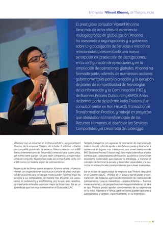 13Noticias de ExportAr
«Tholons tuvo un rol activo en el Otsource2LAC», asegura Vibrant
Khanna, de la empresa Tholons, de la India. E informa: «Somos
una compañía globalizada de servicios. Nuestra relación con el BID
[Banco Interamericano de Desarrollo] comenzó hace cuatro años,
y el evento tiene que ver con una visión compartida, porque traba-
jamos en conjunto. Nuestro lazo cada vez es más fuerte tanto con
el BID como con toda la región de Latinoamérica».
Respecto de las firmas que le atrajeron, Khanna señala: «Nuestros
clientes son organizaciones que buscan conocer el panorama glo-
bal de locaciones para ver de qué modo pueden hacerles llegar los
servicios a sus compradores de manera más eficiente. Los aseso-
ramos en outsourcing y enoffshoring, por lo que, para nosotros,
es importante entender y conocer mejor las locaciones. Ese es un
aprendizaje que fue muy interesante en el Outsource2LAC.
También trabajamos con agencias de promoción de inversiones de
todo el mundo, a fin de ayudar a los distintos países y locaciones a
convertirse en lugares más interesantes para atraer inversiones de
BPO [Business Process Outsourcing]. Esto implica identificar el valor
correcto para cada propuesta de locación; ayudarlos a construir un
ecosistema sustentable para ejecutar la estrategia, a manejar el
concepto de terminar la escuela y desarrollar capacidades, y a reu-
nir los incentivos fiscales correspondientes para atraer inversores».
Ese es el tipo de oportunidad de negocios que Tholons descubrió
en el Outsource2LAC. «Porque es un espacio donde podés encon-
trarte con casi todas las agencias de promoción de inversiones de
Latinoamerica, y eso es maravilloso —expresa Khanna—. Tuvimos
varias reuniones, y las perspectivas son muy prometedoras. La idea
es que Tholons pueda aportar conocimientos de su experiencia
en la India, Filipinas o el África, para ver cómo pueden aplicarse a
Latinoamérica y también, específicamente, en la Argentina».
Entrevista I Vibrant Khanna, de Tholons, Indiaenticia
El prestigioso consultor Vibrant Khanna
tiene más de ocho años de experiencia
multigeográfica en globalización. Khanna
ha asesorado a organizaciones y a gobiernos
sobre la globalización de Servicios e iniciativas
relacionadas y desarrollado una nueva
percepción en la selección de localizaciones,
en la configuración de operaciones y en la
ampliación de operaciones globales. Khanna ha
formado parte, además, de numerosas acciones
gubernamentales para la creación y la ejecución
de planes de competitividad de Tecnologías
de la Información y la Comunicación (TIC) y
de Business Process Outsourcing (BPO). Antes
de formar parte de la firma india Tholons, fue
consultor senior en Aon Hewitt’s Transaction 
Transformation Practice, y trabajó en proyectos
que abordaban la transformación de los
Recursos Humanos, el diseño de los Servicios
Compartidos y el Desarrollo del Liderazgo.
 