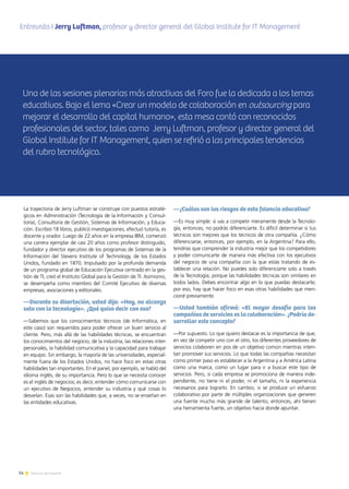 14 Noticias de ExportAr
Entrevista I Jerry Luftman, profesor y director general del Global Institute for IT Managementmenticia
Argentina (GEMEIA)
Una de las sesiones plenarias más atractivas del Foro fue la dedicada a los temas
educativos. Bajo el lema «Crear un modelo de colaboración en outsourcing para
mejorar el desarrollo del capital humano», esta mesa contó con reconocidos
profesionales del sector, tales como Jerry Luftman, profesor y director general del
Global Institute for IT Management, quien se refirió a las principales tendencias
del rubro tecnológico.
La trayectoria de Jerry Luftman se construye con puestos estraté-
gicos en Administración (Tecnología de la Información y Consul-
toría), Consultoría de Gestión, Sistemas de Información, y Educa-
ción. Escribió 18 libros, publicó investigaciones, efectuó tutoría, es
docente y orador. Luego de 22 años en la empresa IBM, comenzó
una carrera ejemplar de casi 20 años como profesor distinguido,
fundador y director ejecutivo de los programas de Sistemas de la
Información del Stevens Institute of Technology, de los Estados
Unidos, fundado en 1870. Impulsado por la profunda demanda
de un programa global de Educación Ejecutiva centrado en la ges-
tión de TI, creó el Instituto Global para la Gestión de TI. Asimismo,
se desempeña como miembro del Comité Ejecutivo de diversas
empresas, asociaciones y editoriales.
—Durante su disertación, usted dijo: «Hoy, no alcanza
solo con la tecnología». ¿Qué quiso decir con eso?
—Sabemos que los conocimientos técnicos (de Informática, en
este caso) son requeridos para poder ofrecer un buen servicio al
cliente. Pero, más allá de las habilidades técnicas, se encuentran
los conocimientos del negocio, de la industria, las relaciones inter-
personales, la habilidad comunicativa y la capacidad para trabajar
en equipo. Sin embargo, la mayoría de las universidades, especial-
mente fuera de los Estados Unidos, no hace foco en estas otras
habilidades tan importantes. En el panel, por ejemplo, se habló del
idioma inglés, de su importancia. Pero lo que se necesita conocer
es el inglés de negocios; es decir, entender cómo comunicarse con
un ejecutivo de Negocios, entender su industria y qué cosas lo
desvelan. Esas son las habilidades que, a veces, no se enseñan en
las entidades educativas.
—¿Cuáles son los riesgos de esta falencia educativa?
—Es muy simple: si vas a competir meramente desde la Tecnolo-
gía, entonces, no podrás diferenciarte. Es difícil determinar si tus
técnicos son mejores que los técnicos de otra compañía. ¿Cómo
diferenciarse, entonces, por ejemplo, en la Argentina? Para ello,
tendrías que comprender la industria mejor que los competidores
y poder comunicarte de manera más efectiva con los ejecutivos
del negocio de una compañía con la que estás tratando de es-
tablecer una relación. No puedes solo diferenciarte solo a través
de la Tecnología, porque las habilidades técnicas son similares en
todos lados. Debes encontrar algo en lo que puedas destacarte;
por eso, hay que hacer foco en esas otras habilidades que men-
cioné previamente.
—Usted también afirmó: «El mayor desafío para las
compañías de servicios es la colaboración». ¿Podría de-
sarrollar este concepto?
—Por supuesto. Lo que quiero destacar es la importancia de que,
en vez de competir uno con el otro, los diferentes proveedores de
servicios colaboren en pos de un objetivo común mientras inten-
tan promover sus servicios. Lo que todas las compañías necesitan
como primer paso es establecer a la Argentina y a América Latina
como una marca, como un lugar para ir a buscar este tipo de
servicios. Pero, si cada empresa se promociona de manera inde-
pendiente, no tiene ni el poder, ni el tamaño, ni la experiencia
necesarios para lograrlo. En cambio, si se produce un esfuerzo
colaborativo por parte de múltiples organizaciones que generen
una fuente mucho más grande de talento, entonces, ahí tienen
una herramienta fuerte, un objetivo hacia donde apuntar.
 
