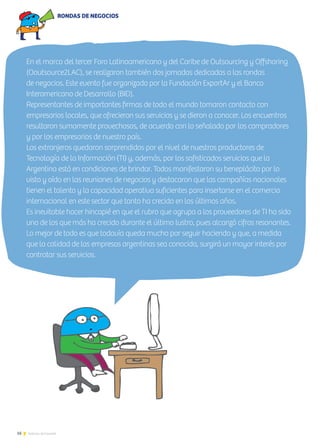 16 Noticias de ExportAr
En el marco del tercer Foro Latinoamericano y del Caribe de Outsourcing y Offshoring
(Ooutsource2LAC), se realizaron también dos jornadas dedicadas a las rondas
de negocios. Este evento fue organizado por la Fundación ExportAr y el Banco
Interamericano de Desarrollo (BID).
Representantes de importantes firmas de todo el mundo tomaron contacto con
empresarios locales, que ofrecieron sus servicios y se dieron a conocer. Los encuentros
resultaron sumamente provechosos, de acuerdo con lo señalado por los compradores
y por los empresarios de nuestro país.
Los extranjeros quedaron sorprendidos por el nivel de nuestros productores de
Tecnología de la Información (TI) y, además, por los sofisticados servicios que la
Argentina está en condiciones de brindar. Todos manifestaron su beneplácito por lo
visto y oído en las reuniones de negocios y destacaron que las compañías nacionales
tienen el talento y la capacidad operativa suficientes para insertarse en el comercio
internacional en este sector que tanto ha crecido en los últimos años.
Es inevitable hacer hincapié en que el rubro que agrupa a los proveedores de TI ha sido
uno de los que más ha crecido durante el último lustro, pues alcanzó cifras resonantes.
Lo mejor de todo es que todavía queda mucho por seguir haciendo y que, a medida
que la calidad de las empresas argentinas sea conocida, surgirá un mayor interés por
contratar sus servicios.
RONDAS DE NEGOCIOS
 