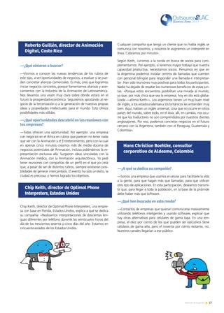 17Noticias de ExportAr
—¿Qué vinieron a buscar?
—Vinimos a conocer las nuevas tendencias de los rubros de
este tipo, a ver oportunidades de negocios, a evaluar si se pue-
den concretar alianzas comerciales. Es más, creo que logramos
iniciar negocios concretos, porque fomentamos alianzas y acer-
camientos con la Industria de la Animación de Latinoamérica.
Nos llevamos una visión muy clara sobre dónde estará en el
futuro la prosperidad económica. Seguiremos apostando al ne-
gocio de la tercerización o a la generación de nuestras propias
ideas y propiedades intelectuales para el mundo. Esto ofrece
posibilidades más sólidas.
—¿Qué oportunidades descubrió en las reuniones con
las empresas?
—Todas ofrecen una oportunidad. Por ejemplo: una empresa
con negocios en el África en rubros que parecen no tener nada
que ver con la Animación y el Entretenimiento, pero con la cual
en apenas cinco minutos creamos más de media docena de
negocios potenciales de Animación, incluso pidiéndonos la re-
presentación exclusiva allá. Surgieron ideas vinculadas con la
Animación médica, con la Animación arquitectónica. Yo pedí
tener reuniones con compañías de un perfil en el que yo creía
que, a pesar de ser de distintos rubros, siempre existieran posi-
bilidades de generar intercambios. El evento ha sido un éxito, la
ciudad es preciosa, y hemos logrado los objetivos.
Chip Keith, director de Optimal Phone Interpreters, una empre-
sa con base en Florida, Estados Unidos, explica a qué se dedica
su compañía: «Realizamos interpretaciones de doscientas len-
guas diferentes por teléfono durante las veinticuatro horas del
día de los trescientos sesenta y cinco días del año. Estamos en
cincuenta estados de los Estados Unidos.
Cualquier compañía que tenga un cliente que no habla inglés se
comunica con nosotros, y nosotros le asignemos un intérprete en
línea. Cobramos por minuto».
Según Keith, «vinimos a la ronda en busca de socios para com-
plementarnos. Por ejemplo, si tenemos mayor trabajo que nuestra
capacidad productiva, necesitamos socios. Pensamos en que en
la Argentina podemos instalar centros de llamadas que cuenten
con personal bilingüe para responder una llamada e interpretar-
la». Han sido reuniones muy positivas para todos los participantes.
Nadie ha dejado de resaltar los numerosos beneficios de estas jun-
tas. «Porque estos encuentros posibilitan una mirada al mundo,
ya que, por más chica que sea la empresa, hoy en día está globa-
lizada —afirma Keith—. Los argentinos tienen un muy buen nivel
de inglés, y los estadounidenses y los británicos les entienden muy
bien. Aquí, hablan un inglés universal, cosa que no ocurre en otros
países del mundo, sobre todo, en el Asia; allí, en cambio, nos ocu-
rre que los traductores no son comprendidos por nuestros clientes
anglosajones. Por eso, podemos concretar negocios en el futuro
cercano con la Argentina; también con el Paraguay, Guatemala y
Colombia».
—¿A qué se dedica su compañía?
—Somos una empresa que usamos el celular para facilitarle la vida
a la gente, para que hagan más que llamadas, para que utilicen
otro tipo de aplicaciones. En esta participación, deseamos transmi-
tir que, para llegar a toda la población, en la base de la pirámide
debe haber más que software.
—¿Qué han buscado en esta ronda?
—Contactos de empresas que quieran comunicarse masivamente
utilizando teléfonos inteligentes y usando software, explicar que
hay otras alternativas para celulares de gama baja. En una em-
presa, el diez por ciento de los que pueden ser ejecutivos tiene
celulares de gama alta, pero el noventa por ciento restante, no.
Nuestros canales llegarían a ese público.
Roberto Guillén, director de Animación
Digital, Costa Rica
Chip Keith, director de Optimal Phone
Interpreters, Estados Unidos
Hans Christian Boehlke, consultor
corporativo de Aldeamo, Colombia
 