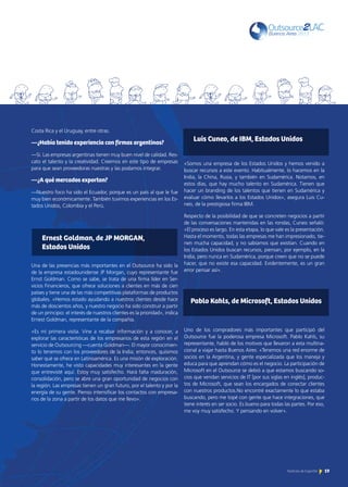 19Noticias de ExportAr 19Noticias de ExportAr
Costa Rica y el Uruguay, entre otras.
—¿Había tenido experiencia con firmas argentinas?
—Sí. Las empresas argentinas tienen muy buen nivel de calidad. Res-
cato el talento y la creatividad. Creemos en este tipo de empresas
para que sean proveedoras nuestras y las podamos integrar.
—¿A qué mercados exportan?
—Nuestro foco ha sido el Ecuador, porque es un país al que le fue
muy bien económicamente. También tuvimos experiencias en los Es-
tados Unidos, Colombia y el Perú.
Una de las presencias más importantes en el Outsource ha sido la
de la empresa estadounidense JP Morgan, cuyo representante fue
Ernst Goldman. Como se sabe, se trata de una firma líder en Ser-
vicios Financieros, que ofrece soluciones a clientes en más de cien
países y tiene una de las más competitivas plataformas de productos
globales. «Hemos estado ayudando a nuestros clientes desde hace
más de doscientos años, y nuestro negocio ha sido construir a partir
de un principio: el interés de nuestros clientes es la prioridad», indica
Ernest Goldman, representante de la compañía.
«Es mi primera visita. Vine a recabar información y a conocer, a
explorar las características de los empresarios de esta región en el
servicio de Outsourcing —cuenta Goldman—. El mayor conocimien-
to lo tenemos con los proveedores de la India; entonces, quisimos
saber qué se ofrece en Latinoamérica. Es una misión de exploración.
Honestamente, he visto capacidades muy interesantes en la gente
que entrevisté aquí. Estoy muy satisfecho. Hará falta maduración,
consolidación, pero se abre una gran oportunidad de negocios con
la región. Las empresas tienen un gran futuro, por el talento y por la
energía de su gente. Pienso intensificar los contactos con empresa-
rios de la zona a partir de los datos que me llevo».
Luis Cuneo, de IBM, Estados Unidos
Pablo Kahls, de Microsoft, Estados Unidos
«Somos una empresa de los Estados Unidos y hemos venido a
buscar recursos a este evento. Habitualmente, lo hacemos en la
India, la China, Rusia, y también en Sudamérica. Notamos, en
estos días, que hay mucho talento en Sudamérica. Tienen que
hacer un branding de los talentos que tienen en Sudamérica y
evaluar cómo llevarlos a los Estados Unidos», asegura Luis Cu-
neo, de la prestigiosa firma IBM.
Respecto de la posibilidad de que se concreten negocios a partir
de las conversaciones mantenidas en las rondas, Cuneo señaló:
«El proceso es largo. En esta etapa, lo que vale es la presentación.
Hasta el momento, todas las empresas me han impresionado, tie-
nen mucha capacidad, y no sabíamos que existían. Cuando en
los Estados Unidos buscan recursos, piensan, por ejemplo, en la
India, pero nunca en Sudamérica, porque creen que no se puede
hacer, que no existe esa capacidad. Evidentemente, es un gran
error pensar así».
Uno de los compradores más importantes que participó del
Outsource fue la poderosa empresa Microsoft. Pablo Kahls, su
representante, habló de los motivos que llevaron a esta multina-
cional a viajar hasta Buenos Aires: «Tenemos una red enorme de
socios en la Argentina, y gente especializada que los maneja y
educa para que aprendan cómo es el negocio. La participación de
Microsoft en el Outsource se debió a que estamos buscando so-
cios que vendan servicios de IT [por sus siglas en inglés], produc-
tos de Microsoft, que sean los encargados de conectar clientes
con nuestros productos.No encontré exactamente lo que estaba
buscando, pero me topé con gente que hace integraciones, que
tiene interés en ser socio. Es bueno para todas las partes. Por eso,
me voy muy satisfecho. Y pensando en volver».
Ernest Goldman, de JP MORGAN,
Estados Unidos
 