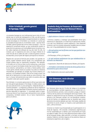 20 Noticias de ExportAr
«La empresa Synopsys es una multinacional que en dos mil cinco
decide crear un centro de investigación en Chile, uno de los pocos
sitios de este tipo hoy destinados a la experimentación en software
de alta tecnología en el hemisferio sur, teniendo en cuenta que
la actividad principal está en el hemisferio norte —apunta Víctor
Glimbatt, gerente general de la firma chilena Synopsys—. Fue una
experiencia sumamente exitosa, ya que comenzamos siendo un
grupo de cinco personas y en la actualidad somos cincuenta y cua-
tro, todos ingenieros de software de muy alto nivel. Por ello, me
invitaron; por mi experiencia de cómo uno logra meterse en el
nivel más alto de la cadena de valor a través de generar servicios
de desarrollo y de ser parte del negocio principal de la industria».
Respecto de cuál sería la fórmula para acceder a los grandes ne-
gocios, sugiere Glimbatt solicitar ayuda a los compatriotas que
ocupan puestos altos en importantes compañías: «Por ejemplo,
en la India y en la China se hace mucho outsourcing, y esto tiene
que ver con que en los Estados Unidos hay muchos indios y chinos
en la industria. Latinoamérica, con toda su historia política, tiene
mucha gente viviendo afuera en puestos muy altos en industrias
renombradas: por ejemplo, en Google, hay muchos chilenos y ar-
gentinos, y en Facebook también. Intel se fue a Israel a hacer una
parte de su fabricación en el país donde se creó el Pentium. Hay
que ir a buscar latinoamericanos que estén en puestos altos que
no quieren volver pero quieren ayudar».
Para Glimbatt, no conviene apresurarse en afirmar que existe cada
vez más gente especializada en Tecnología. Se debe analizar caso
por caso antes de emitir un juicio semejante. «Depende del país —
comenta Glimbatt—. La Argentina y el Brasil son de los mejores en
este sentido. Hay que desarrollar la Industria nacional, porque eso
permite desarrollar la Ingeniería». Y, consultado sobre la impor-
tancia que tiene el huso horario para Latinoamérica como ventaja
comparativa, Grimblatt sostiene: «Es un factor importantísimo,
pero es el último».
—¿Qué vinieron a buscar a este evento?
—Vinimos a explorar, a investigar qué posibilidades tenían para
ofrecernos en capacitación, en e-learning en aplicaciones móviles,
y ha sido muy satisfactoria nuestra experiencia. Llevo bastantes
contactos, que nos enviarán propuestas tangibles para ser evalua-
das, y ver si hay posibilidades de concretar negocios.
—¿De qué países son las firmas con las que podrían con-
cretar negocios?
—De Nicaragua, el Perú y la Argentina.
—¿A qué sectores pertenecen las que establecerían re-
laciones con Walmart?
—Capacitación, Desarrollo de Aplicaciones Móviles y de Soporte.
—¿Ya habían contratado servicios de otros países de La-
tinoamérica para otras áreas?
—No. Posiblemente, esta sea la oportunidad.
Eric Simonson tiene más de 10 años de trabajo en la estrategia
de sourcing global y también experiencia en el análisis de la in-
dustria de Servicios, primero, como consultor y, luego, en Gestión
Continua de las prácticas de investigación del Grupo Everest. «Mi
objetivo es asegurarme de que las empresas, los proveedores de
servicios y los inversores cuenten con una percepción combina-
da de los hechos y la experiencia que se necesitan para tomar
decisiones de servicios globales que sean informadas, pasibles de
convertirse en acción, tengan un impacto y sean generadoras de
valor», afirma Simonson.
Simonson se mostró muy entusiasmado por la participación en la
ronda de negocios: «He conocido a empresarios argentinos que
me han sorprendido por su talento y por conocimiento en IT [por
sus siglas en inglés]. Vine con cierto desconocimiento sobre el nivel
de las empresas locales, debo admitirlo, y me llevé una gratísima
sorpresa. Podemos concretar negocios en los próximos meses con
empresarios argentinos y de la región».
Víctor Grimblatt, gerente general
de Synopys, Chile
Anabella Ruiz de Freeman, de Desarrollo
de Proveedores Pyme de Walmart México y
Centroamérica
Eric Simonson, socio-director
del Grupo Everest
RONDAS DE NEGOCIOS
 