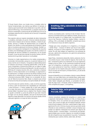 21Noticias de ExportArNoticias de ExportAr
El Grupo Everest ofrece una mirada única y completa sobre las
fuerzas fundamentales y las métricas que definen el mercado, la
cobertura permanente del Centro Global de la Casa (GIC), del mer-
cado de offshoring y, más recientemente, un estudio conjunto con
servicios compartidos y outsourcing de red (SSON) que se ve en las
estrategias específicas de la industria de los Servicios Compartidos
y Outsourcing».
Para soportar cada vez mayores necesidades de datos interesantes
y completos, orientados a la acción, Simonson aborda exhaustiva-
mente todo el espacio de los Servicios Globales, a través de geo-
grafías, servicios y modelos de abastecimiento con el objeto de
ayudar a los clientes y a otros participantes de la Industria a ganar
valor en la próxima generación de Servicios Globales. También co-
labora con el equipo de investigación en el desarrollo de conjuntos
de datos y de metodologías para ayudar a los clientes a evaluar sus
estrategias de Servicios Globales en comparación con los grupos
de pares, lo que les permite entender los puntos fuertes y las limi-
taciones de lo que están haciendo en la actualidad.
Simonson es citado regularmente en los medios empresariales y
comerciales internacionales, porque es un ponente habitual en di-
versos eventos de la Industria, incluyendo la NationalAssociation
of Software and Services Companies (NASSCOM), la Red de Ser-
vicios Compartidos y Outsourcing (SSON, por sus siglas en inglés;
The Shared Services  Outsourcing Network). Ha sido consultor en
McKinsey  Company durante ocho años, asistiendo a empresas
líderes en temas relacionados con la estrategia, la organización y
las operaciones. Su trabajo se centró en las ventas al cliente y en las
mejoras de la comercialización de todos los sectores de Consumo
y Business-to-business (B2B). Trabajó con un proveedor de Servi-
cios de Telecomunicaciones líder, dirigió un proyecto para alinear
la fuerza de ventas de la empresa a las oportunidades de mercado.
«El primer paso de nuestros clientes, y cada uno de los siguientes,
se toma a partir de decisiones bien respaldadas por información
—avisa Simonson—. A veces, pueden dar un gran salto adelante
en su viaje; otras veces, sus movimientos deben ser pequeños. Pero
siempre deben impulsarse hacia su objetivo final. Nuestro trabajo
es ayudar a entender su punto de partida (lo que están tratando
de lograr con los servicios globales, más que el mecanismo para
lograrlo) y luego desarrollar una hoja de ruta que les ayude a tomar
cada paso siguiente a lo largo de todo el recorrido».
.
ErniePang, CEO y cofundador de Bake450,
Estados Unidos
Federico Tabja, socio-gerente de
Pro-Link, Chile
«Somos una empresa joven, nacimos en dos mil doce. Nos de-
dicamos al Entretenimiento para teléfonos móviles. Buscamos la
sonrisa de la gente. Es un trabajo lindo, muy gratificante. Esta-
mos en San Francisco, California, Estados Unidos», cuenta Er-
niePang, CEO y cofundador de Bake450, compañía que estuvo
en el Outource en busca de talento argentino.
«Trabajé para otras compañías en la Argentina y el Uruguay
—señala Pang—. Conozco el talento que hay en esta región.
Además, me gusta la Cultura argentina y los admiro profunda-
mente. Por eso, elijo trabajar con argentinos y con empresas de
este país, además de contactarme con gente de Latinoamérica
permanentemente».
Según Pang, «necesitamos desarrollo, diseño, productos. Eso he-
mos venido a buscar a estar ronda de negocios. Nos ha ido muy
bien, contactamos gente muy interesante con la que esperamos
trabajar juntos en breve. Yo veo claramente el potencial que hay
aquí, en la Argentina, en particular, y en la región, en general.
Hay un gran potencial en Costa Rica, Colombia y la Argentina,
que parecen ser los mejores sitios para nuestra compañía. Esta-
mos en el sector de Animación y Entretenimiento, y es allí donde
vemos más talento».
Panginició Bake450 con el cofundador y director creativo,Melody
Wang, y con Juan Pablo Folco y con Leandro Pérez, ambos arqui-
tectos especializados en el sistema operativomóvil iOS, de Apple.
Todos habían trabajado para Nextive, un proveedor de tecno-
logía de juego social. «El equipo utilizó mi experiencia de ver a
otras compañías de juegos», concluyePang.
«Somos consultores, asesores de compañías en carácter legal
y expansión internacional. Estamos en Chile, en Hong Kong y
en Shanghái, China. Es la primera vez que participo del Outo-
source, pero conozco la labor de la Fundación ExportAr, porque
anteriormente trabajé en ProChile», reseña Federico Tabja, socio-
gerente de Pro-Link.«Vinimos a buscar servicios que están siendo
ofrecidos en esta conferencia y también a buscar empresas que
puedan ser objetivos interesantes de inversión para algunos de
nuestros clientes —comenta Tabja—. Encontramos, por ejemplo,
oportunidades para concretar negocios con estudios de aboga-
dos de la Argentina que nos parecieron muy serios. Y productos
interesantes para nuestros clientes, sobre todo, del Asia».
 