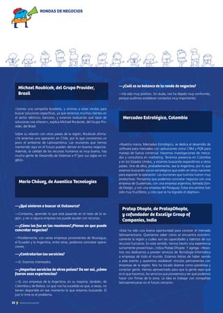 «Somos una compañía brasileña, y vinimos a estas rondas para
buscar soluciones específicas, ya que tenemos muchos clientes en
el sector eléctrico, bancario, y estamos evaluando qué tipos de
soluciones nos ofrecen», explica Michael Roubicek, del Grupo Pro-
vider, del Brasil.
Sobre su relación con otros países de la región, Roubicek afirma:
«Ya tenemos una operación en Chile, por lo que conocemos un
poco el ambiente de Latinoamérica. Las reuniones que hemos
mantenido aquí en el futuro pueden derivar en buenos negocios.
Además, la calidad de los recursos humanos es muy buena, hay
mucha gente de Desarrollo de Sistemas e IT [por sus siglas en in-
glés]».
—¿Qué vinieron a buscar al Outsource?
—Contactos, aprender lo que está pasando en el resto de la re-
gión, y ver si alguna empresa nos puede ayudar con recursos.
—¿Cómo les fue en las reuniones?¿Piensa en que puede
concretar negocios?
—Posiblemente, con varias empresas provenientes de Nicaragua,
el Ecuador y la Argentina, entre otras, podamos concretar opera-
ciones.
—¿Contratarían los servicios?
—Sí. Estamos interesados.
—¿Importan servicios de otros países? De ser así, ¿cómo
fueron esas experiencias?
—Sí, con empresas de la Argentina, en su mayoría; también, de
Colombia y de Bolivia. Lo que nos ha sucedido es que, a veces, no
tienen disponible en ese momento lo que estamos buscando. El
just in time es el problema.
—¿Cuál es su balance de la ronda de negocios?
—Ha sido muy positivo. Sin duda, nos ha dejado muy conformes,
porque pudimos establecer contactos muy importantes.
«Nuestra marca, Mercadeo Estratégico, se dedica al desarrollo de
software para mercadeo con aplicaciones como CRM y PQR para
manejo de fuerza comercial. Hacemos investigaciones de merca-
dos y consultoría en marketing. Tenemos presencia en Colombia
y en los Estados Unidos, y estamos buscando expandirnos a otros
países. Uno de ellos, probablemente, sea la Argentina, por lo que
estamos buscando socios estratégicos que estén en otras naciones
para expandir la operación. Las reuniones que tuvimos fueron muy
productivas. Pensamos que podemos concretar negocios con una
empresa de Guatemala, con una empresa argentina, llamada Zon-
da Design, y con una empresa del Paraguay. Estos encuentros han
sido muy fructíferos, y creo que se ha logrado el objetivo».
«Esta ha sido una buena oportunidad para conocer el mercado
latinoamericano. Queríamos saber cómo se encuentra económi-
camente la región y cuáles son las capacidades y talentos de sus
recursos humanos. En este sentido, hemos hecho una experiencia
sumamente provechosa», indica Pratap Dhopte. Y agrega: «Noso-
tros nos dedicamos a proveer servicios de Tecnología Informática
a empresas de todo el mundo. Estamos felices de haber venido
a este evento y queremos establecer vínculos permanentes con
empresas de la región. Nos ha tocado disertar como panelistas y
conectar gente. Hemos aprovechado para que la gente sepa qué
es lo que hacemos, los servicios que proveemos y ver qué podemos
hacer con firmas de la zona. La idea es trabajar con compañías
latinoamericanas en el futuro cercano».
Michael Roubicek, del Grupo Provider,
Brasil
Mercadeo Estratégico, Colombia
Mario Chávez, de Avantica Tecnologies
Pratap Dhopte, de PratapDhopte,
y cofundador de Excelize Group of
Companies, India
RONDAS DE NEGOCIOS
22 Noticias de ExportAr
 