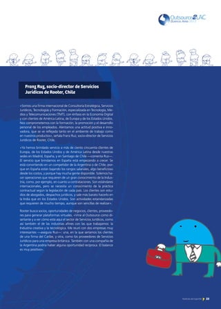 23Noticias de ExportAr 23Noticias de ExportAr
«Somos una firma internacional de Consultoría Estratégica, Servicios
Jurídicos, Tecnologías y Formación, especializada en Tecnología, Me-
dios y Telecomunicaciones (TMT), con énfasis en la Economía Digital
y con clientes de América Latina, de Europa y de los Estados Unidos.
Nos comprometemos con la formación, la promoción y el desarrollo
personal de los empleados. Alentamos una actitud positiva e inno-
vadora, que se ve reflejada tanto en el ambiente de trabajo como
en nuestros productos», señala Franz Ruz, socio-director de Servicios
Jurídicos de Rooter, Chile.
«Ya hemos brindado servicio a más de ciento cincuenta clientes de
Europa, de los Estados Unidos y de América Latina desde nuestras
sedes en Madrid, España, y en Santiago de Chile —comenta Ruz—.
El servicio que brindamos en España está empezando a crecer. Se
está convirtiendo en un competidor de la Argentina o de Chile, por-
que en España están bajando los rangos salariales, algo beneficioso
desde los costos, y porque hay mucha gente disponible. Solemos ha-
cer operaciones que requieren de un gran conocimiento de la Indus-
tria, como, por ejemplo, en cuanto a contrataciones. Son estándares
internacionales, pero se necesita un conocimiento de la práctica
contractual según la legislación de cada país. Los clientes son estu-
dios de abogados, despachos jurídicos, y sale más barato hacerlo en
la India que en los Estados Unidos. Son actividades estandarizadas
que requieren de mucho tiempo, aunque son sencillas de realizar».
Rooter busca socios, oportunidades de negocios, clientes, proveedo-
res para generar plataformas virtuales. «Vine al Outsource como di-
sertante y a ver cómo está aquí el sector de Servicios Jurídicos, como
así también el de las industrias afines con las que trabajamos: la
Industria creativa y la tecnológica. Me reuní con dos empresas muy
interesantes —asegura Ruz—: una, en la que seríamos los clientes
de una firma del Caribe, y otra, como los proveedores de Servicios
Jurídicos para una empresa británica. También con una compañía de
la Argentina podría haber alguna oportunidad recíproca. El balance
es muy positivo».
Franz Ruz, socio-director de Servicios
Jurídicos de Rooter, Chile
 