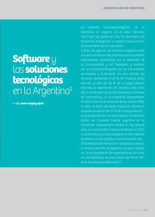 EXPORTACIÓN DE SERVICIOS
La creciente transnacionalización de la
Economía, en especial, en el rubro Servicios,
abrió para los países en vías de desarrollo con
economías emergentes un espacio nuevo para el
fortalecimiento de sus cualidades.
A fines del siglo XX, los Servicios surgieron como
unodelosámbitosmásdinámicosdelaEconomía
internacional, potenciados por el desarrollo de
la Comunicación y del Transporte y también
por la transnacionalización de los movimientos
económicos y financieros. En este sentido, los
Servicios representan el 63 % del Producto Bruto
Mundial y más del 40 % de la fuerza laboral.
Además, la exportación de Servicios está cerca
del 25 % del total de las transacciones mundiales
de «mercancías». En la Argentina, representaron
en 2012 el 60 % del Producto Bruto Interno (PBI),
es decir, el doble del sector industrial. Asimismo,
emplean alrededor del 70 % de la fuerza laboral.
La participación del Comercio Exterior de Servicios
dentro del Comercio Exterior argentino se ha
mantenido relativamente estable en los últimos
años,conunos15.000millonesdedólares.En2013,
enparticular,losenvíostotalizaron14.982millones
de dólares, lo que significa una participación del
16%deltotalde«mercancías»vendidasalexterior.
En todo el planeta, la Argentina ocupa el puesto
44.° en la clasificación de exportación de Servicios;
en Latinoamérica, se ubica detrás del Brasil (30.°
en el mundo) y de México (43.°).
Softwarey
lassoluciones
tecnológicas
enlaArgentina1
Por Lic.JavierGonzálezOjeda
25Noticias de ExportAr
 