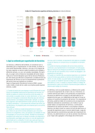 26 Noticias de ExportAr
1. Qué se entiende por exportación de Servicios
Los Servicios, a diferencia de los Bienes, se caracterizan por su
diversidad y por su fragmentación. En este sentido, no existe un
único sector denominado «Servicio», sino que, en la mayoría de
los casos, exportar un servicio implica la existencia de múltiples y
diferentes sectores, a su vez, con variadas necesidades. Por ejem-
plo, no surgen como similares las necesidades del sector relacio-
nado con el Turismo Receptivo que el de los Servicios Profesiona-
les. Otro hecho que dificulta la comprensión y la detección de una
Exportación de Servicios es que no necesariamente la prestación
del servicio tiene que realizarse en el exterior.
Según la Organización Mundial de Comercio (OMC), existen
cuatro modos a través de los cuales una empresa puede exportar
servicios, a saber:
1) Cuando el servicio de una empresa cruza la frontera de su país.
Esta es la modalidad tradicional de Exportación de Servicios, en
donde se realiza un comercio de servicios entre dos países. En
este sentido, se pueden enviar un correo electrónico, un fax o un
servicio de mensajería conteniendo diferentes tipos de informes,
de documentos o de trabajos profesionales. Ejemplo: un perio-
dista argentino que habitualmente escribe columnas de opinión
en diarios extranjeros, o una empresa de software que envía, por
vía electrónica, un programa para una empresa que se encuentra
fuera del país;
2) Cuando un cliente se instala temporalmente en nuestro
país. Este es el caso de los turistas extranjeros que consumen
servicios en la Argentina, como, por ejemplo, los traslados en taxi,
el hospedaje y el consumo de comidas. También los estudiantes
extranjeros que vienen por un tiempo a estudiar a la Argentina o
los empresarios que llegan para tomar un curso de capacitación
patrocinado por su compañía. En este caso, para que haya ex-
portación, el servicio no necesariamente debe cruzar la frontera,
sino que, por el contrario, la exportación está dada en la medida
en que se observa un consumo de un no residente en territorio
propio;
3) Cuando la empresa prestadora del servicio tiene presencia
comercial o una representación en el extranjero. En este grupo,
figura la venta de una franquicia al exterior o el establecimiento
en otro país de una consultora, de un estudio de abogados o de
arquitectos en otro país; y
4) Cuando un miembro de una empresa argentina o un residente
cruza la frontera para prestar un servicio en el mercado de su
cliente. En este sentido, se puede hablar de Exportación de Ser-
vicios cuando un residente nacional se dirige a un país extranjero
para dictar un curso, o cuando su empresa realiza un trabajo de
asesoramiento o gana una licitación internacional para realizar un
determinado trabajo en el exterior.
En definitiva, como se puede observar y a diferencia de cuando
se trata de la exportación de un bien o de una «mercancía», la
cuestión esencial para saber si se ha producido una exportación
de servicio es determinar si el pago ha sido efectuado por un
residente de otro país, con independencia del lugar en el que se
produce en la práctica la prestación del servicio. Si la respuesta es
afirmativa, podemos hablar de la existencia de una exportación.
Habiendo analizado las características y los modos en que se
puede realizar una Exportación de Servicios, a continuación
analizaremos las razones que llevan a una empresa a exportar
servicios y los datos a tener en cuenta a la hora de seleccionar un
mercado de exportación para un servicio determinado. Luego de
haber descripto las características esenciales de la Exportación de
Servicios, nos adentraremos en uno de los sectores más dinámicos
y con mayor valor agregado: la Tecnología de la Información.
2009 2010 2011 2012 2013
55.669
68.134
83.950
81.205
84.631
11.029 13.066 15.606 15.239 14.982
Servicios Mercancías
100.000
90.000
80.000
70.000
60.000
50.000
40.000
30.000
20.000
10.000
0
Fuente: INDEC/ datos 2013 estimativos
 