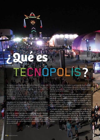 Tecnópolis es una megamuestra de Ciencia, Arte y Tecnología, con
entrada libre y gratuita, emplazada en el Parque del Bicentenario,
un predio de más de 50 hectáreas, ubicado en la localidad de Villa
Martelli, provincia de Buenos Aires. Es un espacio para conocer y
reconocer el trabajo de los argentinos en Innovación tecnológica
e Investigación científica. Un recorrido para descubrir los últimos
desarrollos, las profesiones del futuro y las oportunidades que se
abren cuando la Ciencia, el Arte y la Tecnología se encuentran.
Esta exhibición fue inaugurada en 2011 para coronar los festejos
del Bicentenario de la República Argentina con una mirada puesta
en el futuro y en el crecimiento soberano del país. Es el resultado
del esfuerzo y la convicción compartidos entre el Estado y el sector
privado que trabajan por una Argentina en constante desarrollo.
En 2012, se realizó por segunda ocasión, bajo el lema «Energía
para transformar». Energía significó para Tecnópolis la capacidad
de obrar, de transformar y de poner en movimiento. A través de
múltiples propuestas, invitó a conocer la importancia de la energía
en la expansión de nuestra industria y en el crecimiento estratégico
de nuestra nación.
En cada una de ellas, se multiplicó la participación de los sectores
privados. Más de 150 empresas ya expusieron sus avances tecno-
lógicos, lo cual permite mostrar a los visitantes una articulación
eficiente con el sector público.
En 2013, se efectuó la tercera Tecnópolis,bajo el lema «El desafío
del conocimiento». Millones de personas disfrutaron y descubrie-
ron que el conocer es una actividad esencial en nuestra vida. Con
cientos de actividades científicas y artísticas, los visitantes se apro-
piaron del conocimiento y aprendieron que es un desafío que nos
activa y, además, una forma de soberanía para cortar redes de
dependencia y para consolidar la Nación.
La muestra ya está instalada como un evento de masas que el
pueblo argentino hizo suyo. Una oportunidad de participar, de
aprender y de disfrutar en familia. Para 2014, Tecnópolis tiene un
desafío: superarse nuevamente. Las más de 50 hectáreas serán
el escenario renovado de diferentes propuestas, que continuarán
posibilitando socializar conocimientos sobre Ciencia, Arte y Tec-
nología.
¿Qué es
?
30 Noticias de ExportAr
 