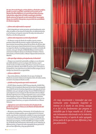 34 Noticias de ExportArNoticias de ExportAr
En1991,FernandoPoggio,artistaplásticoydiseñadorgráfico,
fundósupropiacompañía,motivadoporlapasiónporel
Diseño,lasArtesPlásticasyelconocimientosobreprocesos
industriales,adquiridoeneltallermetalúrgicofamiliar.
Desdeentonces,halogradonosolomaterializarsuspropias
ideas,sinotambiéninterpretarconprecisiónlasnecesidades
declientesexigentes.
—¿Cómoestáconformadalaempresa?
—Estáintegradaporveintepersonas,aproximadamente,entre
ellas,mipadre,enlasáreasdeProducciónydeAdministración,
ymihermana,enlapartecomercial.Yoestoymásabocadoal
Diseñoyaladireccióngeneral.
—¿Cómoestácompuestasucarteradeproductos?
—Elabanicoconstadediseñodemuebles;joyeríacontem-
poránea;desarrollodepremios;regaloscorporativos,yasea
paraeventos,lanzamientos,piezasdeescritorio,deoficina,obje-
tosquesirvanparaelposicionamientodemarca,señalizacióny
surespectivodiseñoymontaje;piezasparavenderentiendasde
museos,como,porejemplo,elMALBA[MuseodeArteLatino-
americanodeBuenosAires],laFundaciónFortabat,elFaena
ArtsCenteryelTeatroColón,elMuseoThyssenBornemiszade
Madrid.
—¿Porquéeligetrabajar,principalmente,elaluminio?
—Porqueesunmaterialsustentable,ecológico;esunelemento
quehabladelfuturo,delatecnología.Meintereséyexperi-
mentémuchocondichometal,ylogréhacercosasquenoseven
usualmente.Además,desarrolléunatécnicaparacolorearloen
lasuperficie,yesaexperienciameabriómuchoscampos.Conel
tiempo,meconvertíenunespecialista.
—¿Cómosedefiniría?
—Soyartistaplásticoydiseñador.Enmicaso,eltrabajode
DiseñoloencuentroíntimamenteligadoalArte.Detodosmodos,
notodolovinculadoalDiseñoesArte.
—¿Cuálessonlospremiosquemáslomarcaron?
—ElMTVMusicAwards,elMTVGamesAwards,elAXNFilm
Festival,eldelaAcademiaNacionaldelasArtesCinematográfi-
cas,eldelCírculodeCreativosArgentinos,ylascopasdetorneos
defútbol,como,porejemplo,laCopaTorneoIVECOdelBicente-
narioApertura2010,laCopaDr.RenéFavaloro/TorneoNéstor
KirchnerApertura2011,laCopaArgentina2012y2013,laCopa
EvitaCapitanaTorneo2013.HastalaCopaMiguelSánchez,
correspondientealTorneoNietosRecuperados,quetuvoensus
manoselpapaFranciscoyseexponeactualmenteenelMuseo
Vaticano.
—¿QuépiensaacercadelainiciativadelaFundaciónEx-
portArdeorganizarelConcursodeDiseñodelGalardóndel
PremioExportAr?
—Meparecemuypositivoeinteresante.EnlaFundación,seve
uncambiodeimagengráfica,quesedesprendedelaComuni-
cación,muybuenaysumamentecuidada.Esmuyemocionante
einnovadorqueunainstitucióncomolaFundaciónExportAr
seintereseenelDiseñodeestaforma,aunque,siesfielalosfun-
damentosquepregona,resultaineludiblequelohayaresuelto
así.ElDiseñoestáíntimamenterelacionadoconlaindustria,la
diferenciaciónyelaportedevaloragregado;formapartedelo
quenoshacediferentes,yhayquepotenciarlo.
«Es muy emocionante e innovador que una
institución como Fundación ExportAr se
interese en el diseño de esta forma, aunque
si es fiel a los fundamentos que pregona es
ineludible que lo haya resuelto así. El diseño
esta íntimamente relacionado con la industria,
la diferenciación y el aporte de valor agregado,
forma parte de lo que nos hace diferentes y hay
quepotenciarlo»
 