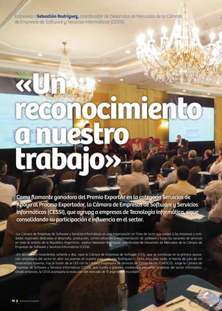 36Noticias de ExportAr
Entrevista I Sebastián Rodríguez, coordinador de Desarrollo de Mercados de la Cámara
de Empresas de Software y Servicios Informáticos (CESSI)
«Un
reconocimiento
anuestro
trabajo»
Como flamante ganadora del Premio ExportAr en la categoría Servicios de
Apoyo al Proceso Exportador, la Cámara de Empresas de Software y Servicios
Informáticos (CESSI), que agrupa a empresas de Tecnología Informática, sigue
consolidando su participación e influencia en el sector.
36 Noticias de ExportAr
«La Cámara de Empresas de Software y Servicios Informáticos es una organización sin fines de lucro que nuclea a las empresas y enti-
dades regionales dedicadas al desarrollo, producción, comercialización e implementación de software y todas las variantes de servicios
en todo el ámbito de la República Argentina», explica Sebastián Rodríguez, coordinador de Desarrollo de Mercados de la Cámara de
Empresas de Software y Servicios Informáticos (CESSI).
«En abril de mil novecientos ochenta y dos, nace la Cámara de Empresas de Software (CES), que se constituye en la primera asocia-
ción empresaria del sector en abrir sus puertas en nuestro país —apunta Rodríguez—. Ocho años más tarde, el treinta de julio de mil
novecientos noventa, tras la fusión de la CES con la Cámara Empresaria de Servicios de Computación (CAESCO), surge la Cámara de
Empresas de Software y Servicios Informáticos (CESSI), que nuclea a grandes, medianas y pequeñas empresas del sector informático.
Desde entonces, la CESSI acompaña la evolución del mercado de TI argentino y mundial».
 