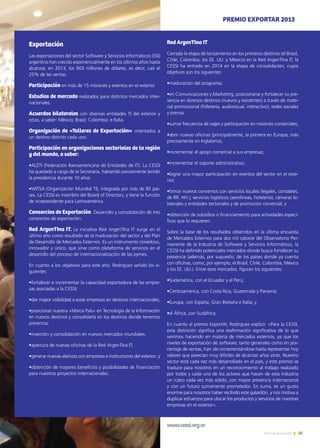 37Noticias de ExportAr
Exportación
Las exportaciones del sector Software y Servicios Informáticos (SSI)
argentino han crecido exponencialmente en los últimos años hasta
alcanzar, en 2013, los 903 millones de dólares, es decir, casi el
25% de las ventas.
Participación en más de 15 misiones y eventos en el exterior.
Estudios de mercado realizados para distintos mercados inter-
nacionales.
Acuerdos bilaterales con diversas entidades TI del exterior y
otras, a saber: México; Brasil; Colombia; e Italia.
Organización de «Talleres de Exportación» orientados a
un destino distinto cada uno.
Participación en organizaciones sectoriales de la región
y del mundo, a saber:
•ALETI (Federación Iberoamericana de Entidades de IT). La CESSI
ha quedado a cargo de la Secretaría, habiendo previamente tenido
la presidencia durante 10 años.
•WITSA (Organización Mundial TI), integrada por más de 85 paí-
ses. La CESSI es miembro del Board of Directors, y tiene la función
de vicepresidente para Latinoamérica.
Consorcios de Exportación. Desarrollo y consolidación de tres
consorcios de exportación:
Red ArgenTIna IT. La iniciativa Red ArgenTIna IT surge en el
último año como resultado de la maduración del sector y del Plan
de Desarrollo de Mercados Externos. Es un instrumento novedoso,
innovador y único, que sirve como plataforma de servicios en el
desarrollo del proceso de internacionalización de las pymes.
En cuanto a los objetivos para este año, Rodríguez señaló los si-
guientes:
•fortalecer e incrementar la capacidad exportadora de las empre-
sas asociadas a la CESSI;
•dar mayor visibilidad a estas empresas en destinos internacionales;
•posicionar nuestra «Marca País» en Tecnología de la Información
en nuevos destinos y consolidarla en los destinos donde tenemos
presencia;
•inserción y consolidación en nuevos mercados mundiales;
•apertura de nuevas oficinas de la Red ArgenTIna IT;
•generar nuevas alianzas con empresas e instituciones del exterior; y
•obtención de mayores beneficios y posibilidades de financiación
para nuestros proyectos internacionales.
Red ArgenTIna IT
Cerrada la etapa de lanzamiento en los primeros destinos (el Brasil,
Chile, Colombia, los EE. UU. y México) en la Red ArgenTIna IT, la
CESSI ha entrado en 2014 en la etapa de consolidación, cuyos
objetivos son los siguientes:
•maduración del programa;
•en Comunicaciones y Marketing, posicionarse y fortalecer su pre-
sencia en diversos destinos (nuevos y existentes) a través de mate-
rial promocional (folletería, audiovisual, interactivo), redes sociales
y prensa;
•sumar frecuencia de viajes y participación en misiones comerciales;
•abrir nuevas oficinas (principalmente, la primera en Europa, más
precisamente en Inglaterra);
•incrementar el apoyo comercial a sus empresas;
•incrementar el soporte administrativo;
•lograr una mayor participación en eventos del sector en el exte-
rior;
•firmar nuevos convenios con servicios locales (legales, contables,
de RR. HH.); servicios logísticos (aerolíneas, hotelería); cámaras bi-
laterales y entidades sectoriales y de promoción comercial; y
•obtención de subsidios o financiamiento para actividades especí-
ficas que lo requieren.
Sobre la base de los resultados obtenidos en la última encuesta
de Mercados Externos para dos mil catorce del Observatorio Per-
manente de la Industria de Software y Servicios Informáticos, la
CESSI ha definido potenciales mercados donde busca fortalecer su
presencia (además, por supuesto, de los países donde ya cuenta
con oficinas, como, por ejemplo, el Brasil, Chile, Colombia, México
y los EE. UU.). Entre esos mercados, figuran los siguientes:
•Sudamérica, con el Ecuador y el Perú;
•Centroamérica, con Costa Rica, Guatemala y Panamá;
•Europa, con España, Gran Bretaña e Italia; y
•el África, con Sudáfrica.
En cuanto al premio ExportAr, Rodríguez explicó: «Para la CESSI,
esta distinción significa una reafirmación significativa de lo que
venimos haciendo en materia de mercados externos, ya que los
niveles de exportación de software, tanto generales como en por-
centaje de ventas, han ido incrementándose hasta representar hoy
valores que parecían muy difíciles de alcanzar años atrás. Nuestro
sector está cada vez más desarrollado en el país, y este premio se
traduce para nosotros en un reconocimiento al trabajo realizado
por todos y cada uno de los actores que hacen de esta industria
un rubro cada vez más sólido, con mayor presencia internacional
y con un futuro sumamente prometedor. En suma, es un gusto
enorme para nosotros haber recibido este galardón, y nos motiva a
duplicar esfuerzos para ubicar los productos y servicios de nuestras
empresas en el exterior».
www.cessi.org.ar
PREMIO EXPORTAR 2013
 
