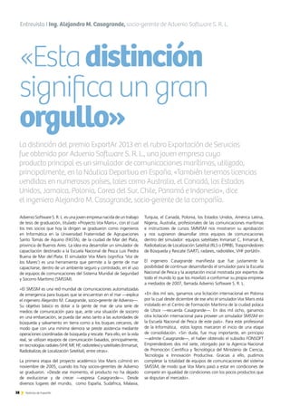 38 Noticias de ExportAr
«Estadistinción
significaungran
orgullo»
38 Noticias de ExportAr
Entrevista I Ing. Alejandro M. Casagrande, socio-gerente de Advenio Software S. R. L.
Advenio Software S. R. L. es una joven empresa nacida de un trabajo
de tesis de graduación, titulado «Proyecto Vox Maris», con el cual
los tres socios que hoy la dirigen se graduaron como ingenieros
en Informática en la Universidad Fraternidad de Agrupaciones
Santo Tomás de Aquino (FASTA), de la ciudad de Mar del Plata,
provincia de Buenos Aires. La idea era desarrollar un simulador de
capacitación destinado a la Escuela Nacional de Pesca Luis Piedra
Buena de Mar del Plata. El simulador Vox Maris (significa ‘Voz de
los Mares’) es una herramienta que permite a la gente de mar
capacitarse, dentro de un ambiente seguro y controlado, en el uso
de equipos de comunicaciones del Sistema Mundial de Seguridad
y Socorro Marítimo (SMSSM).
«El SMSSM es una red mundial de comunicaciones automatizadas
de emergencia para buques que se encuentran en el mar —explica
el ingeniero Alejandro M. Casagrande, socio-gerente de Advenio—.
Su objetivo básico es dotar a la gente de mar de una serie de
medios de comunicación para que, ante una situación de socorro
en una embarcación, se pueda dar aviso tanto a las autoridades de
búsqueda y salvamento en tierra como a los buques cercanos, de
modo que con una mínima demora se preste asistencia mediante
operaciones coordinadas de búsqueda y rescate. Para ello, en la vida
real, se utilizan equipos de comunicación basados, principalmente,
en tecnologías radiales (VHF, MF, HF, radiotélex) y satelitales (Inmarsat,
Radiobalizas de Localización Satelital), entre otras».
La primera etapa del proyecto académico Vox Maris culminó en
noviembre de 2005, cuando los hoy socios-gerentes de Advenio
se graduaron. «Desde ese momento, el producto no ha dejado
de evolucionar y de crecer —expresa Casagrande—. Desde
diversos lugares del mundo, como España, Sudáfrica, Malasia,
La distinción del premio ExportAr 2013 en el rubro Exportación de Servicios
fue obtenida por Advenio Software S. R. L., una joven empresa cuyo
producto principal es un simulador de comunicaciones marítimas, utilizado,
principalmente, en la Náutica Deportiva en España. «También tenemos licencias
vendidas en numerosos países, tales como Australia, el Canadá, los Estados
Unidos, Jamaica, Polonia, Corea del Sur, Chile, Panamá e Indonesia», dice
el ingeniero Alejandro M. Casagrande, socio-gerente de la compañía.
Turquía, el Canadá, Polonia, los Estados Unidos, América Latina,
Nigeria, Australia, profesionales de las comunicaciones marítimas
e instructores de cursos SMMSM nos mostraron su aprobación
y nos sugirieron desarrollar otros equipos de comunicaciones
dentro del simulador: equipos satelitales Inmarsat C, Inmarsat B,
Radiobalizas de Localización Satelital (RLS o EPIRB), Traspondedores
de Búsqueda y Rescate (SART), radares, radiotélex, VHF portátil».
El ingeniero Casagrande manifiesta que fue justamente la
posibilidad de continuar desarrollando el simulador para la Escuela
Nacional de Pesca y la aceptación inicial mostrada por expertos de
todo el mundo lo que los movilizó a conformar su propia empresa
a mediados de 2007, llamada Advenio Software S. R. L.
«En dos mil seis, ganamos una licitación internacional en Polonia
por la cual desde diciembre de ese año el simulador Vox Maris está
instalado en el Centro de Formación Marítima de la ciudad polaca
de Utsce —recuerda Casagrande—. En dos mil ocho, ganamos
otra licitación internacional para proveer un simulador SMSSM en
la Escuela Nacional de Pesca de este país». Para este profesional
de la Informática, estos logros marcaron el inicio de una etapa
de consolidación. «Sin duda, fue muy importante, en principio
—admite Casagrande—, el haber obtenido el subsidio FONSOFT
Emprendedores dos mil siete, otorgado por la Agencia Nacional
de Promoción Científica y Tecnológica del Ministerio de Ciencia,
Tecnología e Innovación Productiva. Gracias a ello, pudimos
completar la totalidad de equipos de comunicaciones del sistema
SMSSM, de modo que Vox Maris pasó a estar en condiciones de
competir en igualdad de condiciones con los pocos productos que
se disputan el mercado».
 