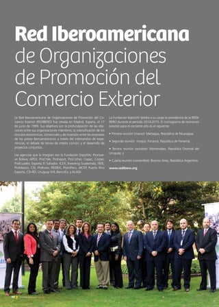 40 Noticias de ExportAr
La Red Iberoamericana de Organizaciones de Promoción del Co-
mercio Exterior (REDIBERO) fue creada en Madrid, España, el 17
de junio de 1999. Sus objetivos son la profundización de las rela-
ciones entre sus organizaciones miembros; la intensificación de los
vínculos económicos, comerciales y de inversión entre las empresas
de los países iberoamericanos a través del intercambio de expe-
riencias; el debate de temas de interés común; y el desarrollo de
proyectos conjuntos.
Las agencias que la integran son la Fundación ExportAr, Promue-
ve Bolivia, APEX, ProChile, ProExport, ProComer, Cepec, Corpei,
ProEcuador, Exporta El Salvador, ICEX, Investing Guatemala, FIDE,
ProMexico, CEI, ProInvex, REDIEX, PromPeru, AICEP, Puerto Rico
Exporta, CEI-RD, Uruguay XXI, BancoEx, y ALADI.
La Fundación ExportAr tendrá a su cargo la presidencia de la REDI-
BERO durante el período 2014-2015. El cronograma de reuniones
previsto para el corriente año es el siguiente:
• Primera reunión (marzo): Managua, República de Nicaragua;
• Segunda reunión (mayo): Panamá, República de Panamá;
• Tercera reunión (octubre): Montevideo, República Oriental del
Uruguay; y
• Cuarta reunión (noviembre): Buenos Aires, República Argentina.
www.redibero.org
RedIberoamericana
de Organizaciones
de Promoción del
Comercio Exterior
 