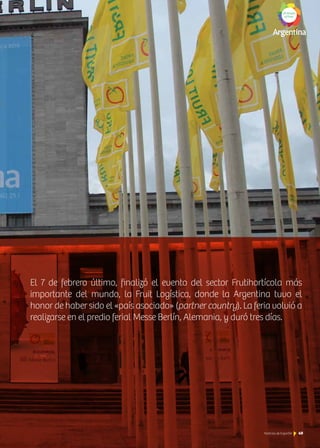 El 7 de febrero último, finalizó el evento del sector Frutihortícola más
importante del mundo, la Fruit Logística, donde la Argentina tuvo el
honor de haber sido el «país asociado» (partner country). La feria volvió a
realizarse en el predio ferial Messe Berlín, Alemania, y duró tres días.
49Noticias de ExportAr 49Noticias de ExportAr 49Noticias de ExportAr
 