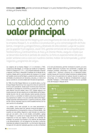 Lacalidadcomo
valorprincipal
52 Noticias de ExportAr
Entrevista I Javier Orti, gerente comercial de Kleppe S. A. para Norteamérica y Centroamérica,
el Asia y el Oriente Medio
Los orígenes de la empresa Kleppe S. A. se remontan a 1932,
cuando Knut Olai Kleppe, un noruego que residía en la Argentina,
fundó K.O. Kleppe  Co. S. R. L., una compañía dedicada a importar
y exportar fruta fresca y desecada.A mediados de la década de los
cuarenta, Kleppe abrió su primera planta de empaque en la ciudad
de Cipolletti, provincia de Río Negro, y, posteriormente, extendió sus
actividades a la producción de manzanas y de peras, un rubro en el
que se convirtió en uno de los líderes del mercado de exportación.
En 1966, Knut Olai Kleppe falleció en un accidente aéreo, y su hijo
Enrique Kleppe Otamendi se hizo cargo de la dirección general de
la firma como presidente. Desde aquel momento,esta empresa ha
focalizado su estrategia en incrementar su producción como base
para obtener fruta de calidad. Hacia 1972, Kleppe adquirió una
amplia extensión de tierra desértica en el Valle Medio de Río Negro,
donde durante más de cuatro décadas realizó grandes esfuerzos
para construir y consolidar la moderna estructura productiva que
hoy representa El Caldero. En la zona del Alto Valle de Río Negro,
Kleppe expandió sistemáticamente su superficie productiva, desde
las dos chacras originales hasta los veinte establecimientos con los
que cuenta en la actualidad.
«La calidad, como valor principal, es una tarea permanente e
interminable», declara Javier Orti, gerente comercial de Kleppe S. A.
para Norteamérica y Centroamérica, el Asia y el Oriente Medio. «De
acuerdo con esta política, llegamos a cada mercado con productos
que, por una razón u otra, no son simples commodities», agrega
Orti. Kleppe S. A. cuenta con un equipo de control de calidad que
inspecciona la fruta que ingresa a las plantas, los materiales de
embalaje, los procesos de empaque y los sistemas de preenfriado
y de almacenamiento, a fin de asegurar los más altos y uniformes
estándares de calidad a lo largo del año. «La información obtenida de
la inspección de cada lote ingresado garantiza una alta confiabilidad
Desde el Alto Valle de Río Negro y con una trayectoria de más de setenta años,
la empresa Kleppe S. A. se dedica a la producción y a la comercialización de fruta
(peras, manzanas y cerezas) fresca y desecada de alta calidad. Luego de su paso
por la gigante Fruit Logistica, Javier Orti, gerente comercial de la compañía para
Norteamérica y Centroamérica, el Asia y el Oriente Medio, asegura: «Dado que
se desarrolla durante el período de cosecha, la Feria es especialmente útil para
poder sentarse cara a cara con nuestros clientes, hablar de la temporada, y cerrar
negocios y programas de carga».
en la toma de decisiones, permite monitorear la cosecha, así como
también seleccionar el proceso más conveniente y segregar para
empaque inmediato, almacenaje a corto, mediano o largo plazo
—explica Orti—. Asimismo, contamos con un laboratorio propio,
donde el equipo de Control de Calidad monitorea la calidad sanitaria
de los frutos y los parámetros de madurez durante la cosecha y el
almacenaje, con el objeto de detectar inmediatamente cualquier
desorden fisiológico o enfermedad mientras la fruta es guardada
antes del empaque o después de él».
Los números
•El 90 % de la fruta que se empaca (3.000.000 de cajas)
proviene de chacras propias; el resto, de la producción de
agricultores independientes.
•Tiene 2200 hectáreas de tierra plantada.
•Posee4000hectáreasdetierrapropiaaptaparalafruticultura.
•Puede almacenar 40.000palletes en sus cinco frigoríficos.
•Su capacidad de almacenaje de atmósfera controlada es de
28.500palletes.
•Es capaz de preenfriar 2750 toneladas de bienes.
•Anualmente, produce 55.000 toneladas de manzanas y
peras.
•Su capacidad productiva máxima es de 76.000 toneladas de
fruta.
•El volumen de productores independientes es de 7500
toneladas.
•En sus tres empaques, acopia el 100 % de sus peras y
manzanas.
 