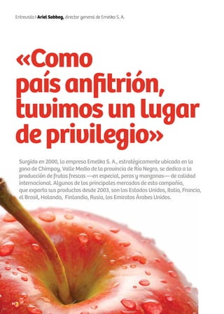 54 Noticias de ExportAr
«Como
paísanfitrión,
tuvimosunlugar
deprivilegio»
Entrevista I Ariel Sabbag, director general de Emelka S. A.
Surgida en 2000, la empresa Emelka S. A., estratégicamente ubicada en la
zona de Chimpay, Valle Medio de la provincia de Río Negro, se dedica a la
producción de frutas frescas —en especial, peras y manzanas— de calidad
internacional. Algunos de los principales mercados de esta compañía,
que exporta sus productos desde 2003, son los Estados Unidos, Italia, Francia,
el Brasil, Holanda, Finlandia, Rusia, los Emiratos Árabes Unidos.
54 Noticias de ExportAr
 