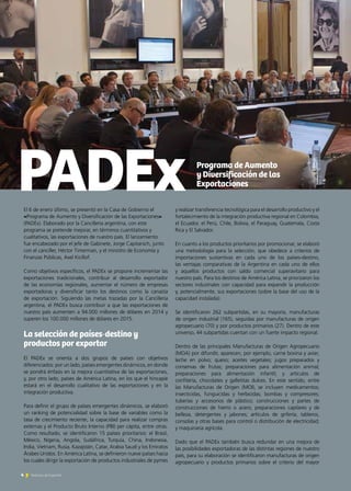 El 6 de enero último, se presentó en la Casa de Gobierno el
«Programa de Aumento y Diversificación de las Exportaciones»
(PADEx). Elaborado por la Cancillería argentina, con este
programa se pretende mejorar, en términos cuantitativos y
cualitativos, las exportaciones de nuestro país. El lanzamiento
fue encabezado por el jefe de Gabinete, Jorge Capitanich, junto
con el canciller, Héctor Timerman, y el ministro de Economía y
Finanzas Públicas, Axel Kicillof.
Como objetivos específicos, el PADEx se propone incrementar las
exportaciones tradicionales, contribuir al desarrollo exportador
de las economías regionales, aumentar el número de empresas
exportadoras y diversificar tanto los destinos como la canasta
de exportación. Siguiendo las metas trazadas por la Cancillería
argentina, el PADEx busca contribuir a que las exportaciones de
nuestro país aumenten a 94.000 millones de dólares en 2014 y
superen los 100.000 millones de dólares en 2015.
La selección de países-destino y
productos por exportar
El PADEx se orienta a dos grupos de países con objetivos
diferenciados: por un lado, países emergentes dinámicos, en donde
se pondrá énfasis en la mejora cuantitativa de las exportaciones,
y, por otro lado, países de América Latina, en los que el hincapié
estará en el desarrollo cualitativo de las exportaciones y en la
integración productiva.
Para definir el grupo de países emergentes dinámicos, se elaboró
un ranking de potencialidad sobre la base de variables como la
tasa de crecimiento reciente, la capacidad para realizar compras
externas y el Producto Bruto Interno (PBI) per cápita, entre otras.
Como resultado, se identificaron 15 países prioritarios: el Brasil,
México, Nigeria, Angola, Sudáfrica, Turquía, China, Indonesia,
India, Vietnam, Rusia, Kazajstán, Catar, Arabia Saudí y los Emiratos
Árabes Unidos. En América Latina, se definieron nueve países hacia
los cuales dirigir la exportación de productos industriales de pymes
y realizar transferencia tecnológica para el desarrollo productivo y el
fortalecimiento de la integración productiva regional en Colombia,
el Ecuador, el Perú, Chile, Bolivia, el Paraguay, Guatemala, Costa
Rica y El Salvador.
En cuanto a los productos prioritarios por promocionar, se elaboró
una metodología para la selección, que obedece a criterios de
importaciones sustantivas en cada uno de los países-destino,
las ventajas comparativas de la Argentina en cada uno de ellos
y aquellos productos con saldo comercial superavitario para
nuestro país. Para los destinos de América Latina, se priorizaron los
sectores industriales con capacidad para expandir la producción
y, potencialmente, sus exportaciones (sobre la base del uso de la
capacidad instalada).
Se identificaron 262 subpartidas, en su mayoría, manufacturas
de origen industrial (165), seguidas por manufacturas de origen
agropecuario (70) y por productos primarios (27). Dentro de este
universo, 44 subpartidas cuentan con un fuerte impacto regional.
Dentro de las principales Manufacturas de Origen Agropecuario
(MOA) por difundir, aparecen, por ejemplo, carne bovina y aviar;
leche en polvo; queso; aceites vegetales; jugos preparados y
conservas de frutas; preparaciones para alimentación animal;
preparaciones para alimentación infantil; y artículos de
confitería, chocolates y galletitas dulces. En este sentido, entre
las Manufacturas de Origen (MOI), se incluyen medicamentos;
insecticidas, funguicidas y herbicidas; bombas y compresores;
tuberías y accesorios de plástico; construcciones y partes de
construcciones de hierro o acero; preparaciones capilares y de
belleza, detergentes y jabones; artículos de grifería; tableros,
consolas y otras bases para control o distribución de electricidad;
y maquinaria agrícola.
Dado que el PADEx también busca redundar en una mejora de
las posibilidades exportadoras de las distintas regiones de nuestro
país, para su elaboración se identificaron manufacturas de origen
agropecuario y productos primarios sobre el criterio del mayor
PADEx
4 Noticias de ExportAr
Programa de Aumento
y Diversificación de las
Exportaciones
 