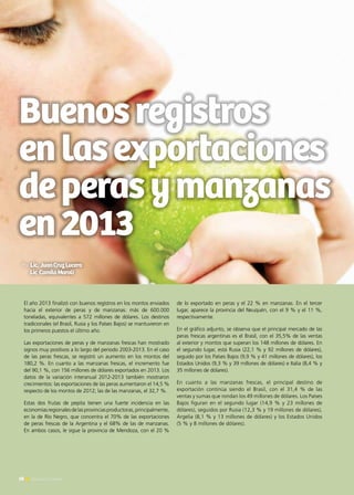 Buenosregistros
enlasexportaciones
deperasymanzanas
en2013
El año 2013 finalizó con buenos registros en los montos enviados
hacia el exterior de peras y de manzanas: más de 600.000
toneladas, equivalentes a 572 millones de dólares. Los destinos
tradicionales (el Brasil, Rusia y los Países Bajos) se mantuvieron en
los primeros puestos el último año.
Las exportaciones de peras y de manzanas frescas han mostrado
signos muy positivos a lo largo del periodo 2003-2013. En el caso
de las peras frescas, se registró un aumento en los montos del
180,2 %. En cuanto a las manzanas frescas, el incremento fue
del 90,1 %, con 156 millones de dólares exportados en 2013. Los
datos de la variación interanual 2012-2013 también mostraron
crecimientos: las exportaciones de las peras aumentaron el 14,5 %
respecto de los montos de 2012; las de las manzanas, el 32,7 %.
Estas dos frutas de pepita tienen una fuerte incidencia en las
economíasregionalesdelasprovinciasproductoras,principalmente,
en la de Río Negro, que concentra el 70% de las exportaciones
de peras frescas de la Argentina y el 68% de las de manzanas.
En ambos casos, le sigue la provincia de Mendoza, con el 20 %
de lo exportado en peras y el 22 % en manzanas. En el tercer
lugar, aparece la provincia del Neuquén, con el 9 % y el 11 %,
respectivamente.
En el gráfico adjunto, se observa que el principal mercado de las
peras frescas argentinas es el Brasil, con el 35,5% de las ventas
al exterior y montos que superan los 148 millones de dólares. En
el segundo lugar, está Rusia (22,1 % y 92 millones de dólares),
seguido por los Países Bajos (9,9 % y 41 millones de dólares), los
Estados Unidos (9,3 % y 39 millones de dólares) e Italia (8,4 % y
35 millones de dólares).
En cuanto a las manzanas frescas, el principal destino de
exportación continúa siendo el Brasil, con el 31,4 % de las
ventas y sumas que rondan los 49 millones de dólares. Los Países
Bajos figuran en el segundo lugar (14,9 % y 23 millones de
dólares), seguidos por Rusia (12,3 % y 19 millones de dólares),
Argelia (8,1 % y 13 millones de dólares) y los Estados Unidos
(5 % y 8 millones de dólares).
58 Noticias de ExportAr58 Noticias de ExportAr
Por Lic. JuanCruzLucero
Lic CamilaMaroli
 