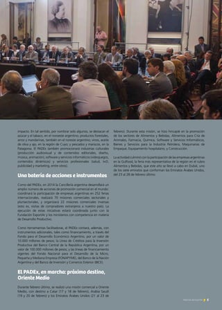 5Noticias de ExportAr
impacto. En tal sentido, por nombrar solo algunos, se destacan el
azúcar y el tabaco, en el noroeste argentino; productos forestales,
arroz y mandarinas, también en el noreste argentino; vinos, aceite
de oliva y ajo, en la región de Cuyo; y pescados y mariscos, en la
Patagonia. El PADEx también promocionará industrias culturales
(producción audiovisual y de contenidos editoriales, diseño,
música, animación), software y servicios informáticos (videojuegos,
contenidos dinámicos) y servicios profesionales (salud, I+D,
publicidad y marketing, entre otros).
Una batería de acciones e instrumentos
Como del PADEx, en 2014 la Cancillería argentina desarrollará un
amplio número de acciones de promoción comercial en el mundo:
coordinará la participación de empresas argentinas en 252 ferias
internacionales, realizará 70 misiones comerciales sectoriales y
plurisectoriales, y organizará 22 misiones comerciales inversas
(esto es, visitas de compradores extranjeros a nuestro país). La
ejecución de estas iniciativas estará coordinada junto con la
Fundación ExportAr y los ministerios con competencia en materia
de Desarrollo Productivo.
Como herramientas facilitadoras, el PADEx contará, además, con
instrumentos adicionales, tales como financiamiento, a través del
Fondo para el Desarrollo Económico Argentino, por un valor de
10.000 millones de pesos; la Línea de Créditos para la Inversión
Productiva del Banco Central de la República Argentina, por un
valor de 100.000 millones de pesos; y las líneas de financiamiento
vigentes del Fondo Nacional para el Desarrollo de la Micro,
Pequeña y Mediana Empresa (FONAPYME), del Banco de la Nación
Argentina y del Banco de Inversión y Comercio Exterior (BICE).
El PADEx, en marcha: próximo destino,
Oriente Medio
Durante febrero último, se realizó una misión comercial a Oriente
Medio, con destino a Catar (17 y 18 de febrero), Arabia Saudí
(19 y 20 de febrero) y los Emiratos Árabes Unidos (21 al 23 de
febrero). Durante esta misión, se hizo hincapié en la promoción
de los sectores de Alimentos y Bebidas, Alimentos para Cría de
Animales, Farmacia, Química, Software y Servicios Informáticos,
Bienes y Servicios para la Industria Petrolera, Maquinarias de
Empaque, Equipamiento hospitalario, y Construcción.
La actividad culminó con la participación de las empresas argentinas
en la Gulfood, la feria más representativa de la región en el rubro
Alimentos y Bebidas, que este año se llevó a cabo en Dubái, uno
de los siete emiratos que conforman los Emiratos Árabes Unidos,
del 23 al 28 de febrero último.
5Noticias de ExportAr
 