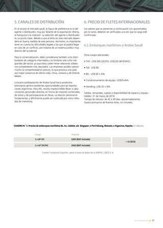 77Noticias de ExportAr
5. CANALES DE DISTRIBUCIÓN
En el acceso al mercado saudí, la figura de preferencia es la del
agente o distribuidor, muy por delante de la exportación directa,
la franquicia o la inversión. La selección del agente o distribuidor
es un punto clave, debido a que el éxito en este mercado depen-
derá en buena medida de esta persona. Asimismo, es importante
tener en cuenta las dificultades legales a las que se podría llegar
en caso de un conflicto, por tratarse de un sistema jurídico muy
distinto del occidental.
Para la comercialización, debe considerarse también a los distri-
buidores de categoría intermedia y no limitarse solo a los más
grandes del sector, ya que estos suelen tener relaciones sólidas
con competidores más reputados. Las empresas saudíes valoran
mucho la competitividad en precios, lo que provoca una cada
vez mayor presencia de oferta india, china, coreana y de Oriente
Medio.
La buena predisposición de Arabia Saudí hacia productos
extranjeros genera excelentes oportunidades para las exporta-
ciones argentinas. Para ello, resulta imprescindible llevar a cabo
contactos personales directos, en forma de misiones comerciales,
de visitas y de participaciones en ferias. La relación personal es
fundamental, y difícilmente puede ser sustituida por otros méto-
dos de marketing.
6. PRECIO DE FLETES INTERNACIONALES
Los valores que se presentan a continuación son aproximados;
por lo tanto, deberán ser verificados una vez que la carga esté
confirmada.
6.1. Embarques marítimos a Arabia Saudí
Otros cargos adicionales:
• THC: US$ 200 (20’DV); US$220 (40’DV/HC).
• Toll: US$ 90.
• B/L: US$ 60 + IVA.
• Condicionamiento de equipo: US$35+IVA.
• Handling: US$ 35 + IVA.
Salidas: semanales, sujetas a disponibilidad de espacio y equipo.
Validez: 31 de marzo de 2014.
Tiempo de tránsito: de 42 a 49 días, aproximadamente.
Gastos portuarios de Buenos Aires, no incluidos.
 