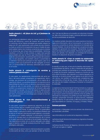 7Noticias de ExportAr
Sesión plenaria I. «El futuro de LAC y el fenómeno de
reshoring»
Los participantes debatieron sobre los nuevos avances en la in-
dustria del Offshoring y acerca del impacto del nuevo fenóme-
no reshoring y de las mejores estrategias que pueden adoptar los
países de LAC para posicionarse como actores de esta industria.
La charla se centró en la comprensión de que el modelo de pres-
tación global implica más iniciativas convenientes para la empresa
en el outsourcing, que incluye todas las posibilidades: farshoring,
nearshore u on shore. En este contexto, la región tiene grandes
oportunidades para que las firmas sigan desarrollando las activi-
dades de subcontratación nearshoring sobre la base de la proximi-
dad, no solo geográfica, sino también cultural. La proximidad es
un elemento esencial para participar en este negocio, pero no es
exclusivo, puesto que la generación de valor agregado, la innova-
ción y la productividad son elementos adicionales para competir
en el mundo.
Sesión plenaria II. «Actualización de servicios y
cadenas globales de valor»
En esta sesión, los representantes internacionales del sector pú-
blico y del sector privado compartieron sus experiencias, retos y
ventajas, que provienen de la actualización y de la mejora de su
capacitación laboral. Los panelistas destacaron la importancia de la
disponibilidad de talento como un elemento esencial para mejorar
la cadena de valor. En este sentido, si el talento es fundamental,
también lo es proporcionar mecanismos de formación adecuados
para acceder al mercado. Con el fin de mejorar la cadena de valor
y de brindar soluciones personalizadas a los clientes, es necesario,
por tanto, la innovación y la tecnología para competir en los mer-
cados globalizados.
Sesión plenaria III. «Las micromultinacionales y
el mercado global»
En este panel, compartieron experiencias adquiridas en el cami-
no hacia el éxito algunas notables pymes globales, como la salva-
doreña Happy Punk Panda, la argentina Devsar, la guatemalteca
Allied Globaly la peruana la Lolimsa. Los panelistas señalaron que
el éxito en el mercado internacional puede deberse a una estrate-
gia global o a un modelo tradicional. A continuación, la primera
venta en el mercado local y la internacionalización de sí mismos
en la región para entrar más tarde en los principales mercados. Lo
más importante es contar con un servicio adecuado y de calidad,
según el destino; una red de contactos de primer nivel; y aliados
estratégicos adecuados.
A pesar de que el camino hacia la internacionalización es posible,
no está exento de retos, como, por ejemplo, la falta de financia-
ción. Este tipo de dilemas se ha resuelto con soluciones innovado-
ras, tales como el Business Angels o personas del sector conscien-
tes de las posibilidades de desarrollo.
Los oradores también discutieron los nuevos avances en las tecno-
logías de la Información y de la Comunicación, lo cual permitió a
las pymes a convertirse en actores relevantes en el mercado de los
Servicios Globales. Una de las ventajas de ser una pyme es la adap-
tabilidad y la generación de innovación. Precisamente, las pymes
gozan de importantes oportunidades. Muchas de las grandes em-
presas, por ejemplo, han adoptado una estrategia de innovación
basada en la adquisición de pymes innovadoras.
Sesión plenaria IV. «Crear un modelo de colaboración
en outsourcing para mejorar el desarrollo del capital
humano»
Se abordó, en este caso, el tema de los desafíos relacionados con
la sostenibilidad del talento, es decir, el desarrollo de aptitudes in-
dustriales para satisfacer las demandas en un mercado dinámico.
El modelo de formación tradicional, basado en el punto de vista
de la oferta formativa, está migrando a un sistema apoyado en la
demanda, en el sector privado, cuyo objetivo no es solo la forma-
ción técnica, sino también la formación por competencias, algo
que determina, al final del día, el éxito. Ahora, el reto es hacer
que este tipo de modelos contribuya a fomentar la innovación y
la creatividad.
La experiencia internacional de las Finishing Schools es un ejemplo
del éxito de este tipo de modelos para mejorar la competitividad
de las empresas. Se trata de programas de formación para el traba-
jo que buscan acortar las brechas existentes entre los perfiles que
demandan las compañías y los perfiles que están disponibles en el
mercado; comprenden formación en temas técnicos, habilidades
blandas e idiomas. En este sentido, el BID está haciendo esfuerzos
para desarrollarlos en Colombia, el Uruguay, y Trinidad y Tobago.
Sesiones paralelas
•«Animación y Videojuegos como los sectores más dinámicos en
las industriales culturales»;
•«La Informática en el mundo de los dispositivos móviles»;
•«Outsourcing de Servicios de Arquitectura, Ingeniería e Investiga-
ción y Desarrollo»;
•«Outsourcing de Procesos de Negocios y Servicios Jurídicos (BPO
y LSO, por sus siglas en inglés)».
 