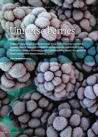 10 Noticias de ExportAr10 Noticias de ExportAr10 Noticias de ExportAr
Universoberries
Entrevista I Ing. Roberto Alfredo Varela, dueño de Frutos del Litoral
FrutosdelLitoralsurgióen2007,enColoniaYeruá,EntreRíos, comounproyecto
innovadorparalazona,puesincorporólaszarzamorasalaproduccióndeberries.
Desde2010,exportaaAlemania,España,Inglaterra,Italia,Kuwait.Hoy,apuntaal
Brasilcomopróximoobjetivocomercial.
www.frutosdellitoral.com.ar
 